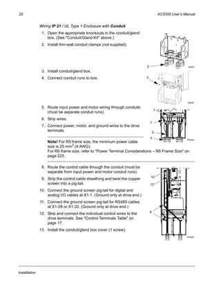20 ACS550 User’s Manual
Installation
Wiring IP 21 / UL Type 1 Enclosure with Conduit
1. Open the appropriate knockouts in the conduit/gland
box. (See "Conduit/Gland Kit" above.)
2. Install thin-wall conduit clamps (not supplied).
3. Install conduit/gland box.
4. Connect conduit runs to box.
5. Route input power and motor wiring through conduits
(must be separate conduit runs).
6. Strip wires.
7. Connect power, motor, and ground wires to the drive
terminals.
Note! For R5 frame size, the minimum power cable
size is 25 mm2
(4 AWG).
For R6 frame size, refer to "Power Terminal Considerations – R6 Frame Size" on
page 225.
8. Route the control cable through the conduit (must be
separate from input power and motor conduit runs).
9. Strip the control cable sheathing and twist the copper
screen into a pig-tail.
10. Connect the ground screen pig-tail for digital and
analog I/O cables at X1-1. (Ground only at drive end.)
11. Connect the ground screen pig-tail for RS485 cables
at X1-28 or X1-32. (Ground only at drive end.)
12. Strip and connect the individual control wires to the
drive terminals. See "Control Terminals Table" on
page 17.
13. Install the conduit/gland box cover (1 screw).
2 X0007
3
X0005
4 IP2004
7
7
5
10
8
IP2005
12
 