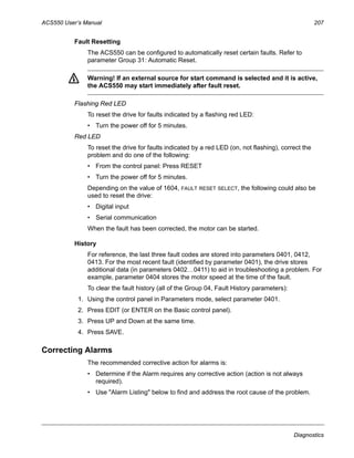 ACS550 User’s Manual 207
Diagnostics
Fault Resetting
The ACS550 can be configured to automatically reset certain faults. Refer to
parameter Group 31: Automatic Reset.
Warning! If an external source for start command is selected and it is active,
the ACS550 may start immediately after fault reset.
Flashing Red LED
To reset the drive for faults indicated by a flashing red LED:
• Turn the power off for 5 minutes.
Red LED
To reset the drive for faults indicated by a red LED (on, not flashing), correct the
problem and do one of the following:
• From the control panel: Press RESET
• Turn the power off for 5 minutes.
Depending on the value of 1604, FAULT RESET SELECT, the following could also be
used to reset the drive:
• Digital input
• Serial communication
When the fault has been corrected, the motor can be started.
History
For reference, the last three fault codes are stored into parameters 0401, 0412,
0413. For the most recent fault (identified by parameter 0401), the drive stores
additional data (in parameters 0402…0411) to aid in troubleshooting a problem. For
example, parameter 0404 stores the motor speed at the time of the fault.
To clear the fault history (all of the Group 04, Fault History parameters):
1. Using the control panel in Parameters mode, select parameter 0401.
2. Press EDIT (or ENTER on the Basic control panel).
3. Press UP and Down at the same time.
4. Press SAVE.
Correcting Alarms
The recommended corrective action for alarms is:
• Determine if the Alarm requires any corrective action (action is not always
required).
• Use "Alarm Listing" below to find and address the root cause of the problem.
 