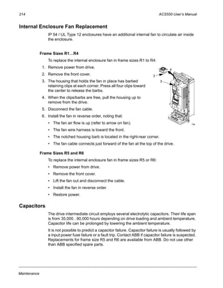 214 ACS550 User’s Manual
Maintenance
Internal Enclosure Fan Replacement
IP 54 / UL Type 12 enclosures have an additional internal fan to circulate air inside
the enclosure.
Frame Sizes R1…R4
To replace the internal enclosure fan in frame sizes R1 to R4:
1. Remove power from drive.
2. Remove the front cover.
3. The housing that holds the fan in place has barbed
retaining clips at each corner. Press all four clips toward
the center to release the barbs.
4. When the clips/barbs are free, pull the housing up to
remove from the drive.
5. Disconnect the fan cable.
6. Install the fan in reverse order, noting that:
• The fan air flow is up (refer to arrow on fan).
• The fan wire harness is toward the front.
• The notched housing barb is located in the right-rear corner.
• The fan cable connects just forward of the fan at the top of the drive.
Frame Sizes R5 and R6
To replace the internal enclosure fan in frame sizes R5 or R6:
• Remove power from drive.
• Remove the front cover.
• Lift the fan out and disconnect the cable.
• Install the fan in reverse order.
• Restore power.
Capacitors
The drive intermediate circuit employs several electrolytic capacitors. Their life span
is from 35,000…90,000 hours depending on drive loading and ambient temperature.
Capacitor life can be prolonged by lowering the ambient temperature.
It is not possible to predict a capacitor failure. Capacitor failure is usually followed by
a input power fuse failure or a fault trip. Contact ABB if capacitor failure is suspected.
Replacements for frame size R5 and R6 are available from ABB. Do not use other
than ABB specified spare parts.
4
3
5
FM
 