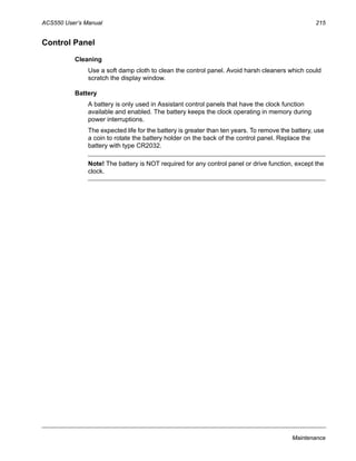 ACS550 User’s Manual 215
Maintenance
Control Panel
Cleaning
Use a soft damp cloth to clean the control panel. Avoid harsh cleaners which could
scratch the display window.
Battery
A battery is only used in Assistant control panels that have the clock function
available and enabled. The battery keeps the clock operating in memory during
power interruptions.
The expected life for the battery is greater than ten years. To remove the battery, use
a coin to rotate the battery holder on the back of the control panel. Replace the
battery with type CR2032.
Note! The battery is NOT required for any control panel or drive function, except the
clock.
 