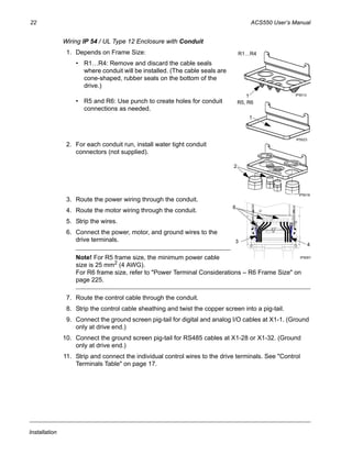 22 ACS550 User’s Manual
Installation
Wiring IP 54 / UL Type 12 Enclosure with Conduit
1. Depends on Frame Size:
• R1…R4: Remove and discard the cable seals
where conduit will be installed. (The cable seals are
cone-shaped, rubber seals on the bottom of the
drive.)
• R5 and R6: Use punch to create holes for conduit
connections as needed.
2. For each conduit run, install water tight conduit
connectors (not supplied).
3. Route the power wiring through the conduit.
4. Route the motor wiring through the conduit.
5. Strip the wires.
6. Connect the power, motor, and ground wires to the
drive terminals.
Note! For R5 frame size, the minimum power cable
size is 25 mm2 (4 AWG).
For R6 frame size, refer to "Power Terminal Considerations – R6 Frame Size" on
page 225.
7. Route the control cable through the conduit.
8. Strip the control cable sheathing and twist the copper screen into a pig-tail.
9. Connect the ground screen pig-tail for digital and analog I/O cables at X1-1. (Ground
only at drive end.)
10. Connect the ground screen pig-tail for RS485 cables at X1-28 or X1-32. (Ground
only at drive end.)
11. Strip and connect the individual control wires to the drive terminals. See "Control
Terminals Table" on page 17.
IP50131
R1…R4
IP5023
1
R5, R6
2
IP5016
3
IP5007
6
4
 