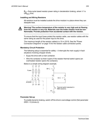 ACS550 User’s Manual 235
Technical Data
Prx – Duty-cycle based resistor power rating in deceleration braking, where “x” is
ONMAX time.
Installing and Wiring Resistors
All resistors must be installed outside the drive module in a place where they can
dissipate heat.
Warning! The surface temperature of the resistor is very high and air flowing
from the resistor is very hot. Materials near the brake resistor must be non-
flammable. Provide protection from accidental contact with the resistor.
To ensure that the input fuses protect the resistor cable, use resistor cables with the
same rating as used for the power input to the drive.
The maximum length of the resistor cable(s) is 10 m (33 ft). See the "Power
Connection Diagrams" on page 15 for the resistor cable connection points.
Mandatory Circuit Protection
The following setup is essential for safety – it interrupts the main supply in fault
situations involving chopper shorts:
• Equip the drive with a main contactor.
• Wire the contactor so that it opens if the resistor thermal switch opens (an
overheated resistor opens the contactor).
Below is a simple wiring diagram example.
Parameter Set-up
To enable dynamic braking, switch off the drive’s overvoltage control (Set parameter
2005 = 0 (DISABLE))
ACS550
U1 V1 W1
L1 L2 L3
1
2
3
4
5
6
13
14
3
4
1
2
K1
Q
Thermal switch (standard in
ABB resistors)
On
Off
Fuses
 