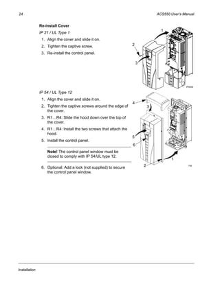 24 ACS550 User’s Manual
Installation
Re-install Cover
IP 21 / UL Type 1
1. Align the cover and slide it on.
2. Tighten the captive screw.
3. Re-install the control panel.
IP 54 / UL Type 12
1. Align the cover and slide it on.
2. Tighten the captive screws around the edge of
the cover.
3. R1…R4: Slide the hood down over the top of
the cover.
4. R1…R4: Install the two screws that attach the
hood.
5. Install the control panel.
Note! The control panel window must be
closed to comply with IP 54/UL type 12.
6. Optional: Add a lock (not supplied) to secure
the control panel window.
3
1
2
IP2009
2
1
4
3
5
6
FM
 