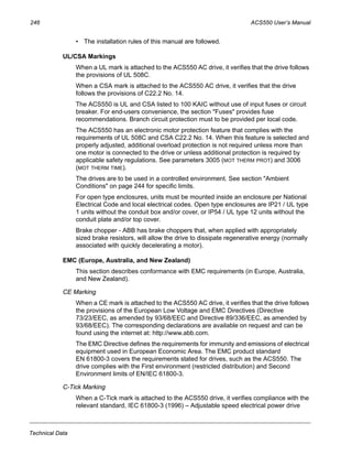 246 ACS550 User’s Manual
Technical Data
• The installation rules of this manual are followed.
UL/CSA Markings
When a UL mark is attached to the ACS550 AC drive, it verifies that the drive follows
the provisions of UL 508C.
When a CSA mark is attached to the ACS550 AC drive, it verifies that the drive
follows the provisions of C22.2 No. 14.
The ACS550 is UL and CSA listed to 100 KAIC without use of input fuses or circuit
breaker. For end-users convenience, the section "Fuses" provides fuse
recommendations. Branch circuit protection must to be provided per local code.
The ACS550 has an electronic motor protection feature that complies with the
requirements of UL 508C and CSA C22.2 No. 14. When this feature is selected and
properly adjusted, additional overload protection is not required unless more than
one motor is connected to the drive or unless additional protection is required by
applicable safety regulations. See parameters 3005 (MOT THERM PROT) and 3006
(MOT THERM TIME).
The drives are to be used in a controlled environment. See section "Ambient
Conditions" on page 244 for specific limits.
For open type enclosures, units must be mounted inside an enclosure per National
Electrical Code and local electrical codes. Open type enclosures are IP21 / UL type
1 units without the conduit box and/or cover, or IP54 / UL type 12 units without the
conduit plate and/or top cover.
Brake chopper - ABB has brake choppers that, when applied with appropriately
sized brake resistors, will allow the drive to dissipate regenerative energy (normally
associated with quickly decelerating a motor).
EMC (Europe, Australia, and New Zealand)
This section describes conformance with EMC requirements (in Europe, Australia,
and New Zealand).
CE Marking
When a CE mark is attached to the ACS550 AC drive, it verifies that the drive follows
the provisions of the European Low Voltage and EMC Directives (Directive
73/23/EEC, as amended by 93/68/EEC and Directive 89/336/EEC, as amended by
93/68/EEC). The corresponding declarations are available on request and can be
found using the internet at: http://www.abb.com.
The EMC Directive defines the requirements for immunity and emissions of electrical
equipment used in European Economic Area. The EMC product standard
EN 61800-3 covers the requirements stated for drives, such as the ACS550. The
drive complies with the First environment (restricted distribution) and Second
Environment limits of EN/IEC 61800-3.
C-Tick Marking
When a C-Tick mark is attached to the ACS550 drive, it verifies compliance with the
relevant standard, IEC 61800-3 (1996) – Adjustable speed electrical power drive
 