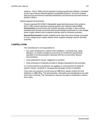 ACS550 User’s Manual 247
Technical Data
systems – Part 3: EMC product standard including specific test methods, mandated
by the Trans-Tasman Electromagnetic Compatibility Scheme. The drive complies
with the First environment (restricted distribution) and Second Environment limits of
EN/IEC 61800-3.
Electromagnetic Environments
Product standard EN 61800-3 (Adjustable speed electrical power drive systems -
Part 3: EMC product standard including specific test methods) defines First
Environment as environment that includes domestic premises. It also includes
establishments directly connected without intermediate transformers to a low voltage
power supply network which supplies buildings used for domestic purposes.
Second Environment includes establishments other than those directly connected
to a low voltage power supply network which supplies buildings used for domestic
purposes.
Liability Limits
The manufacturer is not responsible for:
• Any costs resulting from a failure if the installation, commissioning, repair,
alteration, or ambient conditions of the drive do not fulfil the requirements
specified in the documentation delivered with the unit and other relevant
documentation.
• Units subjected to misuse, negligence or accident.
• Units comprised of materials provided or designs stipulated by the purchaser.
In no event shall the manufacturer, its suppliers or subcontractors be liable for
special, indirect, incidental or consequential damages, losses or penalties.
If you have any questions concerning your ABB drive, please contact the local
distributor or ABB office. The technical data, information and specifications are valid
at the time of printing. The manufacturer reserves the right to modifications without
prior notice.
 