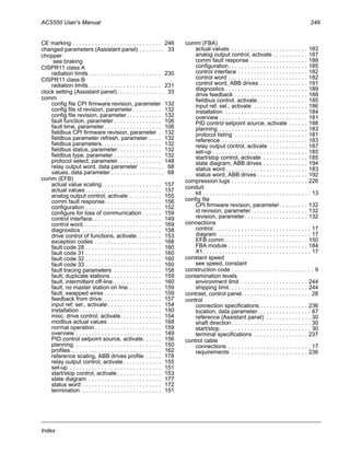 ACS550 User’s Manual 249
Index
CE marking . . . . . . . . . . . . . . . . . . . . . . . . . . . . 246
changed parameters (Assistant panel) . . . . . . . . 33
chopper
see braking
CISPR11 class A
radiation limits . . . . . . . . . . . . . . . . . . . . . . . 230
CISPR11 class B
radiation limits . . . . . . . . . . . . . . . . . . . . . . . 231
clock setting (Assistant panel). . . . . . . . . . . . . . . 33
comm
config file CPI firmware revision, parameter 132
config file id revision, parameter . . . . . . . . . 132
config file revision, parameter . . . . . . . . . . . 132
fault function, parameter . . . . . . . . . . . . . . . 106
fault time, parameter . . . . . . . . . . . . . . . . . . 106
fieldbus CPI firmware revision, parameter . 132
fieldbus parameter refresh, parameter . . . . 132
fieldbus parameters. . . . . . . . . . . . . . . . . . . 132
fieldbus status, parameter. . . . . . . . . . . . . . 132
fieldbus type, parameter . . . . . . . . . . . . . . . 132
protocol select, parameter. . . . . . . . . . . . . . 148
relay output word, data parameter . . . . . . . . 68
values, data parameter . . . . . . . . . . . . . . . . . 68
comm (EFB)
actual value scaling. . . . . . . . . . . . . . . . . . . 157
actual values . . . . . . . . . . . . . . . . . . . . . . . . 157
analog output control, activate . . . . . . . . . . 155
comm fault response. . . . . . . . . . . . . . . . . . 156
configuration . . . . . . . . . . . . . . . . . . . . . . . . 152
configure for loss of communication . . . . . . 159
control interface. . . . . . . . . . . . . . . . . . . . . . 149
control word. . . . . . . . . . . . . . . . . . . . . . . . . 169
diagnostics . . . . . . . . . . . . . . . . . . . . . . . . . 158
drive control of functions, activate. . . . . . . . 153
exception codes . . . . . . . . . . . . . . . . . . . . . 168
fault code 28 . . . . . . . . . . . . . . . . . . . . . . . . 160
fault code 31 . . . . . . . . . . . . . . . . . . . . . . . . 160
fault code 32 . . . . . . . . . . . . . . . . . . . . . . . . 160
fault code 33 . . . . . . . . . . . . . . . . . . . . . . . . 160
fault tracing parameters . . . . . . . . . . . . . . . 158
fault, duplicate stations . . . . . . . . . . . . . . . . 159
fault, intermittent off-line . . . . . . . . . . . . . . . 160
fault, no master station on line . . . . . . . . . . 159
fault, swapped wires . . . . . . . . . . . . . . . . . . 159
feedback from drive. . . . . . . . . . . . . . . . . . . 157
input ref. sel., activate . . . . . . . . . . . . . . . . . 154
installation . . . . . . . . . . . . . . . . . . . . . . . . . . 150
misc. drive control, activate. . . . . . . . . . . . . 154
modbus actual values . . . . . . . . . . . . . . . . . 168
normal operation . . . . . . . . . . . . . . . . . . . . . 159
overview . . . . . . . . . . . . . . . . . . . . . . . . . . . 149
PID control setpoint source, activate. . . . . . 156
planning. . . . . . . . . . . . . . . . . . . . . . . . . . . . 150
profiles. . . . . . . . . . . . . . . . . . . . . . . . . . . . . 162
reference scaling, ABB drives profile . . . . . 178
relay output control, activate . . . . . . . . . . . . 155
set-up . . . . . . . . . . . . . . . . . . . . . . . . . . . . . 151
start/stop control, activate . . . . . . . . . . . . . . 153
state diagram . . . . . . . . . . . . . . . . . . . . . . . 177
status word . . . . . . . . . . . . . . . . . . . . . . . . . 172
termination . . . . . . . . . . . . . . . . . . . . . . . . . 151
comm (FBA)
actual values . . . . . . . . . . . . . . . . . . . . . . . . 183
analog output control, activate . . . . . . . . . . . 187
comm fault response . . . . . . . . . . . . . . . . . . 188
configuration. . . . . . . . . . . . . . . . . . . . . . . . . 185
control interface . . . . . . . . . . . . . . . . . . . . . . 182
control word . . . . . . . . . . . . . . . . . . . . . . . . . 182
control word, ABB drives . . . . . . . . . . . . . . . 191
diagnostics . . . . . . . . . . . . . . . . . . . . . . . . . . 189
drive feedback . . . . . . . . . . . . . . . . . . . . . . . 188
fieldbus control, activate. . . . . . . . . . . . . . . . 185
input ref. sel., activate . . . . . . . . . . . . . . . . . 186
installation . . . . . . . . . . . . . . . . . . . . . . . . . . 184
overview . . . . . . . . . . . . . . . . . . . . . . . . . . . . 181
PID control setpoint source, activate . . . . . . 188
planning . . . . . . . . . . . . . . . . . . . . . . . . . . . . 183
protocol listing . . . . . . . . . . . . . . . . . . . . . . . 181
reference . . . . . . . . . . . . . . . . . . . . . . . . . . . 183
relay output control, activate . . . . . . . . . . . . 187
set-up . . . . . . . . . . . . . . . . . . . . . . . . . . . . . . 185
start/stop control, activate . . . . . . . . . . . . . . 185
state diagram, ABB drives . . . . . . . . . . . . . . 194
status word. . . . . . . . . . . . . . . . . . . . . . . . . . 183
status word, ABB drives . . . . . . . . . . . . . . . . 192
compression lugs . . . . . . . . . . . . . . . . . . . . . . . . 226
conduit
kit . . . . . . . . . . . . . . . . . . . . . . . . . . . . . . . . . . 13
config file
CPI firmware revision, parameter. . . . . . . . . 132
id revision, parameter. . . . . . . . . . . . . . . . . . 132
revision, parameter. . . . . . . . . . . . . . . . . . . . 132
connections
control. . . . . . . . . . . . . . . . . . . . . . . . . . . . . . . 17
diagram . . . . . . . . . . . . . . . . . . . . . . . . . . . . . 17
EFB comm . . . . . . . . . . . . . . . . . . . . . . . . . . 150
FBA module . . . . . . . . . . . . . . . . . . . . . . . . . 184
X1. . . . . . . . . . . . . . . . . . . . . . . . . . . . . . . . . . 17
constant speed
see speed, constant
construction code . . . . . . . . . . . . . . . . . . . . . . . . . . 9
contamination levels
environment limit . . . . . . . . . . . . . . . . . . . . . 244
shipping limit. . . . . . . . . . . . . . . . . . . . . . . . . 244
contrast, control panel. . . . . . . . . . . . . . . . . . . . . . 28
control
connection specifications . . . . . . . . . . . . . . . 236
location, data parameter. . . . . . . . . . . . . . . . . 67
reference (Assistant panel) . . . . . . . . . . . . . . 30
shaft direction. . . . . . . . . . . . . . . . . . . . . . . . . 30
start/stop. . . . . . . . . . . . . . . . . . . . . . . . . . . . . 30
terminal specifications . . . . . . . . . . . . . . . . . 237
control cable
connections . . . . . . . . . . . . . . . . . . . . . . . . . . 17
requirements . . . . . . . . . . . . . . . . . . . . . . . . 236
 