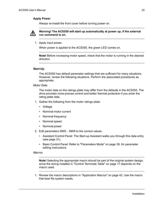 ACS550 User’s Manual 25
Installation
Apply Power
Always re-install the front cover before turning power on.
Warning! The ACS550 will start up automatically at power up, if the external
run command is on.
1. Apply input power.
When power is applied to the ACS550, the green LED comes on.
Note! Before increasing motor speed, check that the motor is running in the desired
direction.
Start-Up
The ACS550 has default parameter settings that are sufficient for many situations.
However, review the following situations. Perform the associated procedures as
appropriate.
Motor Data
The motor data on the ratings plate may differ from the defaults in the ACS550. The
drive provides more precise control and better thermal protection if you enter the
rating plate data.
1. Gather the following from the motor ratings plate:
• Voltage
• Nominal motor current
• Nominal frequency
• Nominal speed
• Nominal power
2. Edit parameters 9905…9909 to the correct values.
• Assistant Control Panel: The Start-up Assistant walks you through this data entry
(see page 31).
• Basic Control Panel: Refer to "Parameters Mode" on page 39, for parameter
editing instructions.
Macros
Note! Selecting the appropriate macro should be part of the original system design,
since the wiring installed in "Control Terminals Table" on page 17 depends on the
macro used.
1. Review the macro descriptions in "Application Macros" on page 42. Use the macro
that best fits system needs.
 
