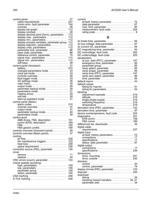 250 ACS550 User’s Manual
Index
control panel . . . . . . . . . . . . . . . . . . . . . . . . . . . . 27
cable requirements . . . . . . . . . . . . . . . . . . . 237
comm error, fault parameter . . . . . . . . . . . . 104
contrast . . . . . . . . . . . . . . . . . . . . . . . . . . . . . 28
display bar-graph . . . . . . . . . . . . . . . . . . . . 112
display contrast. . . . . . . . . . . . . . . . . . . . . . . 28
display decimal point (form), parameters . . 112
display max., parameters . . . . . . . . . . . . . . 112
display min., parameters. . . . . . . . . . . . . . . 112
display process variables, parameter group 112
display selection, parameters . . . . . . . . . . . 112
display units, parameters . . . . . . . . . . . . . . 112
parameter lock, parameter . . . . . . . . . . . . . . 86
pass code, parameter . . . . . . . . . . . . . . . . . . 86
reference control, parameter. . . . . . . . . . . . . 75
signal max., parameters . . . . . . . . . . . . . . . 112
signal min., parameters. . . . . . . . . . . . . . . . 112
soft keys . . . . . . . . . . . . . . . . . . . . . . . . . . . . 28
control panel (Assistant) . . . . . . . . . . . . . . . . . . . 27
battery. . . . . . . . . . . . . . . . . . . . . . . . . . . . . 215
changed parameters mode. . . . . . . . . . . . . . 33
clock set mode . . . . . . . . . . . . . . . . . . . . . . . 33
controls overview . . . . . . . . . . . . . . . . . . . . . 28
fault logger mode . . . . . . . . . . . . . . . . . . . . . 33
I/O settings mode . . . . . . . . . . . . . . . . . . . . . 36
main menu . . . . . . . . . . . . . . . . . . . . . . . . . . 30
output mode . . . . . . . . . . . . . . . . . . . . . . . . . 28
parameter backup mode. . . . . . . . . . . . . . . . 34
parameters mode . . . . . . . . . . . . . . . . . . . . . 31
rotating arrow . . . . . . . . . . . . . . . . . . . . . . . . 29
soft key . . . . . . . . . . . . . . . . . . . . . . . . . . . . . 28
start-up assistant mode . . . . . . . . . . . . . . . . 31
control panel (Basic)
alarm codes . . . . . . . . . . . . . . . . . . . . . . . . 210
controls overview . . . . . . . . . . . . . . . . . . . . . 37
output mode . . . . . . . . . . . . . . . . . . . . . . . . . 37
parameter backup mode. . . . . . . . . . . . . . . . 40
parameters mode . . . . . . . . . . . . . . . . . . . . . 39
control word
ABB drives, FBA, description . . . . . . . . . . . 191
comm (EFB), description . . . . . . . . . . . . . . 169
FBA. . . . . . . . . . . . . . . . . . . . . . . . . . . . . . . 182
FBA generic profile . . . . . . . . . . . . . . . . . . . 199
controls overview (Assistant panel). . . . . . . . . . . 28
controls overview (Basic panel). . . . . . . . . . . . . . 37
cooling
air flow . . . . . . . . . . . . . . . . . . . . . . . . . . . . 238
fan maintenance triggers . . . . . . . . . . . . . . 103
heat loss . . . . . . . . . . . . . . . . . . . . . . . . . . . 238
space requirement . . . . . . . . . . . . . . . . . . . 238
correction source (PID), parameter. . . . . . . . . . 130
cover
remove . . . . . . . . . . . . . . . . . . . . . . . . . . . . . 11
replace . . . . . . . . . . . . . . . . . . . . . . . . . . . . . 24
CRC errors (count), parameter . . . . . . . . . . . . . 133
critical speeds (avoiding)
high, parameters. . . . . . . . . . . . . . . . . . . . . 100
low, parameters . . . . . . . . . . . . . . . . . . . . . 100
parameter group . . . . . . . . . . . . . . . . . . . . . 100
select, parameter . . . . . . . . . . . . . . . . . . . . 100
CSA marking . . . . . . . . . . . . . . . . . . . . . . . . . . . 246
C-Tick marking . . . . . . . . . . . . . . . . . . . . . . . . . 246
current
at fault, history parameter . . . . . . . . . . . . . . . 72
data parameter. . . . . . . . . . . . . . . . . . . . . . . . 67
max. limit, parameter . . . . . . . . . . . . . . . . . . . 90
measurement, fault code . . . . . . . . . . . . . . . 204
rating code . . . . . . . . . . . . . . . . . . . . . . . . . . . . 9
D
dc brake time, parameter . . . . . . . . . . . . . . . . . . . 94
dc bus voltage, data parameter . . . . . . . . . . . . . . 67
dc current ref., parameter . . . . . . . . . . . . . . . . . . . 94
DC magnetizing time, parameter . . . . . . . . . . . . . 93
DC overvoltage, fault code . . . . . . . . . . . . . . . . . 202
DC undervoltage, fault code . . . . . . . . . . . . . . . . 203
deceleration
at aux. start (PFC), parameter . . . . . . . . . . . 147
emergency time, parameter . . . . . . . . . . . . . . 95
parameter group. . . . . . . . . . . . . . . . . . . . . . . 95
ramp select, parameter . . . . . . . . . . . . . . . . . 95
ramp shape, parameter . . . . . . . . . . . . . . . . . 95
ramp time (PFC), parameter . . . . . . . . . . . . 147
ramp zero select, parameter . . . . . . . . . . . . . 96
time, parameter . . . . . . . . . . . . . . . . . . . . . . . 95
default macro . . . . . . . . . . . . . . . . . . . . . . . . . . . . 43
default values
listing for macros . . . . . . . . . . . . . . . . . . . . . . 51
listing for parameters . . . . . . . . . . . . . . . . . . . 53
derating
adjustment example. . . . . . . . . . . . . . . . . . . 219
altitude . . . . . . . . . . . . . . . . . . . . . . . . . . . . . 219
single phase supply . . . . . . . . . . . . . . . . . . . 219
switching frequency . . . . . . . . . . . . . . . . . . . 219
temperature . . . . . . . . . . . . . . . . . . . . . . . . . 219
derivation time (PID), parameter . . . . . . . . . . . . 122
derivation time, parameter . . . . . . . . . . . . . . . . . . 97
device overtemperature, fault code . . . . . . . . . . 202
diagnostics . . . . . . . . . . . . . . . . . . . . . . . . . . . . . 201
EFB comm . . . . . . . . . . . . . . . . . . . . . . . . . . 158
FBA comm . . . . . . . . . . . . . . . . . . . . . . . . . . 189
differences list, downloads . . . . . . . . . . . . . . . . . . 35
digital cable
requirements . . . . . . . . . . . . . . . . . . . . . . . . 237
digital input
at fault, history parameters. . . . . . . . . . . . . . . 72
connections . . . . . . . . . . . . . . . . . . . . . . . . . . 17
specifications . . . . . . . . . . . . . . . . . . . . . . . . . 17
status, data parameter . . . . . . . . . . . . . . . . . . 67
digital output
connections . . . . . . . . . . . . . . . . . . . . . . . . . . 17
specifications . . . . . . . . . . . . . . . . . . . . . . . . 236
dimensions
drive, mounting. . . . . . . . . . . . . . . . . . . . . . . 241
drive, outside . . . . . . . . . . . . . . . . . . . . . . . . 242
direction
control . . . . . . . . . . . . . . . . . . . . . . . . . . . . . . 30
control, parameter . . . . . . . . . . . . . . . . . . . . . 74
display format (PID), parameter . . . . . . . . . . . . . 122
disposal . . . . . . . . . . . . . . . . . . . . . . . . . . . . . . . 245
download
failure . . . . . . . . . . . . . . . . . . . . . . . . . . . . . . . 35
handling inexact transfers . . . . . . . . . . . . 34, 41
parameter sets . . . . . . . . . . . . . . . . . . . . . . . . 34
 