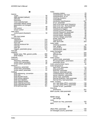 ACS550 User’s Manual 253
Index
M
macros
3-wire . . . . . . . . . . . . . . . . . . . . . . . . . . . . . . 44
ABB standard (default) . . . . . . . . . . . . . . . . . 43
alternate . . . . . . . . . . . . . . . . . . . . . . . . . . . . 45
hand-auto . . . . . . . . . . . . . . . . . . . . . . . . . . . 47
motor potentiometer . . . . . . . . . . . . . . . . . . . 46
parameter default values. . . . . . . . . . . . . . . . 51
parameters not changed
PFC. . . . . . . . . . . . . . . . . . . . . . . . . . . . . . . . 49
PID control . . . . . . . . . . . . . . . . . . . . . . . . . . 48
torque control . . . . . . . . . . . . . . . . . . . . . . . . 50
main menu
control panel (Assistant) . . . . . . . . . . . . . . . . 30
mains
see input power
maintenance
capacitors . . . . . . . . . . . . . . . . . . . . . . . . . . 214
control panel . . . . . . . . . . . . . . . . . . . . . . . . 215
heat sink . . . . . . . . . . . . . . . . . . . . . . . . . . . 212
internal enclosure fan . . . . . . . . . . . . . . . . . 214
intervals. . . . . . . . . . . . . . . . . . . . . . . . . . . . 212
main fan . . . . . . . . . . . . . . . . . . . . . . . . . . . 213
triggers, parameter group . . . . . . . . . . . . . . 103
manuals. . . . . . . . . . . . . . . . . . . . . . . . . . . . . . . . . 2
mapping
actual value, FBA, generic profile . . . . . . . . 200
EFB modbus . . . . . . . . . . . . . . . . . . . . . . . . 162
materials . . . . . . . . . . . . . . . . . . . . . . . . . . . . . . 245
maximum
frequency, parameter . . . . . . . . . . . . . . . . . . 91
torque limit, parameters . . . . . . . . . . . . . . . . 92
torque select, parameter . . . . . . . . . . . . . . . . 91
minimum
frequency, parameter . . . . . . . . . . . . . . . . . . 91
torque limit, parameters . . . . . . . . . . . . . . . . 91
torque select, parameter . . . . . . . . . . . . . . . . 91
modbus
EFB addressing, convention . . . . . . . . . . . . 162
EFB coils. . . . . . . . . . . . . . . . . . . . . . . . . . . 162
EFB discrete inputs. . . . . . . . . . . . . . . . . . . 164
EFB holding registers . . . . . . . . . . . . . . . . . 165
EFB input registers . . . . . . . . . . . . . . . . . . . 165
EFB mapping details. . . . . . . . . . . . . . . . . . 162
EFB mapping summary. . . . . . . . . . . . . . . . 162
EFB supported features . . . . . . . . . . . . . . . 161
EFB technical data . . . . . . . . . . . . . . . . . . . 161
motor
changing rotation . . . . . . . . . . . . . . . . . . . . . . 25
characteristics, first start. . . . . . . . . . . . . . . . . 66
characteristics, id run . . . . . . . . . . . . . . . . . . . 66
checking insulation. . . . . . . . . . . . . . . . . . . . . 18
compatibility . . . . . . . . . . . . . . . . . . . . . . . . . . . 9
connection specifications . . . . . . . . . . . . . . . 227
id run, parameter . . . . . . . . . . . . . . . . . . . . . . 66
load curve break point frequency . . . . . . . . . 105
load curve max., fault parameter . . . . . . . . . 105
load curve zero speed load . . . . . . . . . . . . . 105
maintenance triggers . . . . . . . . . . . . . . . . . . 103
nominal current, parameter . . . . . . . . . . . . . . 65
nominal frequency, parameter . . . . . . . . . . . . 65
nominal power, parameter . . . . . . . . . . . . . . . 66
nominal speed, parameter . . . . . . . . . . . . . . . 66
nominal voltage, parameter . . . . . . . . . . . . . . 65
phase, fault code . . . . . . . . . . . . . . . . . . . . . 205
requirements . . . . . . . . . . . . . . . . . . . . . . . . . . 9
stall, fault code . . . . . . . . . . . . . . . . . . . . . . . 203
motor cable
checking insulation. . . . . . . . . . . . . . . . . . . . . 18
max. length. . . . . . . . . . . . . . . . . . . . . . . . . . 227
requirements . . . . . . . . . . . . . . . . . . . . . . . . 228
requirements, EMC . . . . . . . . . . . . . . . . . . . 228
motor connection
lugs for R6 . . . . . . . . . . . . . . . . . . . . . . . . . . 225
terminal size . . . . . . . . . . . . . . . . . . . . . . . . . 225
torque . . . . . . . . . . . . . . . . . . . . . . . . . . . . . . 225
motor control
control mode, parameter . . . . . . . . . . . . . . . . 65
IR compensation, parameters . . . . . . . . . . . 101
parameter group. . . . . . . . . . . . . . . . . . . . . . 101
motor potentiometer macro. . . . . . . . . . . . . . . . . . 46
motor temperature
alarm limit, parameter. . . . . . . . . . . . . . . . . . 115
data parameter. . . . . . . . . . . . . . . . . . . . . . . . 69
fault limit, parameter. . . . . . . . . . . . . . . . . . . 115
measure, parameter group. . . . . . . . . . . . . . 114
overtemperature, fault code . . . . . . . . . . . . . 203
sensor selection, parameter. . . . . . . . . . . . . 115
sensor type, parameter . . . . . . . . . . . . . . . . 115
thermal protection, fault parameter . . . . . . . 104
thermal time, fault parameter . . . . . . . . . . . . 104
motor, auxiliary
aux. start delay (PFC), parameter . . . . . . . . 138
aux. stop delay (PFC), parameter . . . . . . . . 138
number of aux., parameter. . . . . . . . . . . . . . 139
mounting
dimensions . . . . . . . . . . . . . . . . . . . . . . . . . . 241
MWh counter, data parameter . . . . . . . . . . . . . . . 69
N
NEMA ratings
see ratings
noise
random sw. freq. parameter . . . . . . . . . . . . . 102
NPN . . . . . . . . . . . . . . . . . . . . . . . . . . . . . . . . . . . 18
O
offset (PID), parameter . . . . . . . . . . . . . . . . . . . . 129
ok messages (count), parameter . . . . . . . . . . . . 133
 