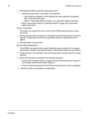 26 ACS550 User’s Manual
Installation
2. Edit parameter 9902 to select the appropriate macro.
• Assistant Control Panel – Use either of the following:
– Use the Start-up Assistant, which displays the macro selection immediately
after motor parameter setup.
– Refer to "Parameters Mode" on page 31, for parameter editing instructions.
• Basic Control Panel: Refer to "Parameters Mode" on page 39, for parameter
editing instructions.
Tuning – Parameters
The system can benefit from one or more of the ACS550 special features, and/or
fine tuning.
1. Review the parameter descriptions in "Complete Parameter Descriptions" starting on
page 65. Enable options and fine tune parameter values as appropriate for the
system.
2. Edit parameters as appropriate.
Fault and Alarm Adjustments
The ACS550 can detect a wide variety of potential system problems. For example,
initial system operation may generate faults or alarms that indicate set-up problems.
1. Faults and alarms are reported on the control panel with a number. Note the number
reported.
2. Review the description provided for the reported fault/alarm:
• Use the fault and alarm listings on pages 202 and 208 respectively (or page 210
for the Basic Control Panel’s alarm listing), or
• Press the help key (Assistant Control Panel only) while fault or alarm is displayed.
3. Adjust the system or parameters as appropriate.
 