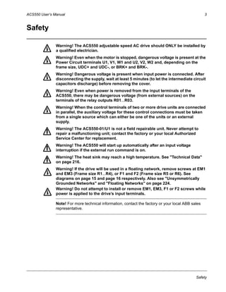 ACS550 User’s Manual 3
Safety
Safety
Warning! The ACS550 adjustable speed AC drive should ONLY be installed by
a qualified electrician.
Warning! Even when the motor is stopped, dangerous voltage is present at the
Power Circuit terminals U1, V1, W1 and U2, V2, W2 and, depending on the
frame size, UDC+ and UDC-, or BRK+ and BRK-.
Warning! Dangerous voltage is present when input power is connected. After
disconnecting the supply, wait at least 5 minutes (to let the intermediate circuit
capacitors discharge) before removing the cover.
Warning! Even when power is removed from the input terminals of the
ACS550, there may be dangerous voltage (from external sources) on the
terminals of the relay outputs R01…R03.
Warning! When the control terminals of two or more drive units are connected
in parallel, the auxiliary voltage for these control connections must be taken
from a single source which can either be one of the units or an external
supply.
Warning! The ACS550-01/U1 is not a field repairable unit. Never attempt to
repair a malfunctioning unit; contact the factory or your local Authorized
Service Center for replacement.
Warning! The ACS550 will start up automatically after an input voltage
interruption if the external run command is on.
Warning! The heat sink may reach a high temperature. See "Technical Data"
on page 216.
Warning! If the drive will be used in a floating network, remove screws at EM1
and EM3 (Frame size R1…R4), or F1 and F2 (Frame size R5 or R6). See
diagrams on page 15 and page 16 respectively. Also see "Unsymmetrically
Grounded Networks" and "Floating Networks" on page 224.
Warning! Do not attempt to install or remove EM1, EM3, F1 or F2 screws while
power is applied to the drive’s input terminals.
Note! For more technical information, contact the factory or your local ABB sales
representative.
 