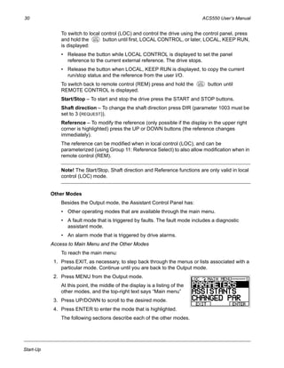 30 ACS550 User’s Manual
Start-Up
To switch to local control (LOC) and control the drive using the control panel, press
and hold the button until first, LOCAL CONTROL, or later, LOCAL, KEEP RUN,
is displayed:
• Release the button while LOCAL CONTROL is displayed to set the panel
reference to the current external reference. The drive stops.
• Release the button when LOCAL, KEEP RUN is displayed, to copy the current
run/stop status and the reference from the user I/O.
To switch back to remote control (REM) press and hold the button until
REMOTE CONTROL is displayed.
Start/Stop – To start and stop the drive press the START and STOP buttons.
Shaft direction – To change the shaft direction press DIR (parameter 1003 must be
set to 3 (REQUEST)).
Reference – To modify the reference (only possible if the display in the upper right
corner is highlighted) press the UP or DOWN buttons (the reference changes
immediately).
The reference can be modified when in local control (LOC), and can be
parameterized (using Group 11: Reference Select) to also allow modification when in
remote control (REM).
Note! The Start/Stop, Shaft direction and Reference functions are only valid in local
control (LOC) mode.
Other Modes
Besides the Output mode, the Assistant Control Panel has:
• Other operating modes that are available through the main menu.
• A fault mode that is triggered by faults. The fault mode includes a diagnostic
assistant mode.
• An alarm mode that is triggered by drive alarms.
Access to Main Menu and the Other Modes
To reach the main menu:
1. Press EXIT, as necessary, to step back through the menus or lists associated with a
particular mode. Continue until you are back to the Output mode.
2. Press MENU from the Output mode.
At this point, the middle of the display is a listing of the
other modes, and the top-right text says “Main menu”
3. Press UP/DOWN to scroll to the desired mode.
4. Press ENTER to enter the mode that is highlighted.
The following sections describe each of the other modes.
LOC
REM
LOC
REM
 