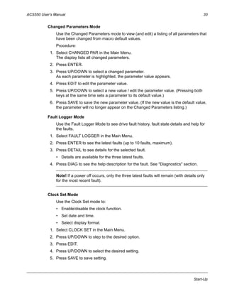 ACS550 User’s Manual 33
Start-Up
Changed Parameters Mode
Use the Changed Parameters mode to view (and edit) a listing of all parameters that
have been changed from macro default values.
Procedure:
1. Select CHANGED PAR in the Main Menu.
The display lists all changed parameters.
2. Press ENTER.
3. Press UP/DOWN to select a changed parameter.
As each parameter is highlighted, the parameter value appears.
4. Press EDIT to edit the parameter value.
5. Press UP/DOWN to select a new value / edit the parameter value. (Pressing both
keys at the same time sets a parameter to its default value.)
6. Press SAVE to save the new parameter value. (If the new value is the default value,
the parameter will no longer appear on the Changed Parameters listing.)
Fault Logger Mode
Use the Fault Logger Mode to see drive fault history, fault state details and help for
the faults.
1. Select FAULT LOGGER in the Main Menu.
2. Press ENTER to see the latest faults (up to 10 faults, maximum).
3. Press DETAIL to see details for the selected fault.
• Details are available for the three latest faults.
4. Press DIAG to see the help description for the fault. See "Diagnostics" section.
Note! If a power off occurs, only the three latest faults will remain (with details only
for the most recent fault).
Clock Set Mode
Use the Clock Set mode to:
• Enable/disable the clock function.
• Set date and time.
• Select display format.
1. Select CLOCK SET in the Main Menu.
2. Press UP/DOWN to step to the desired option.
3. Press EDIT.
4. Press UP/DOWN to select the desired setting.
5. Press SAVE to save setting.
 