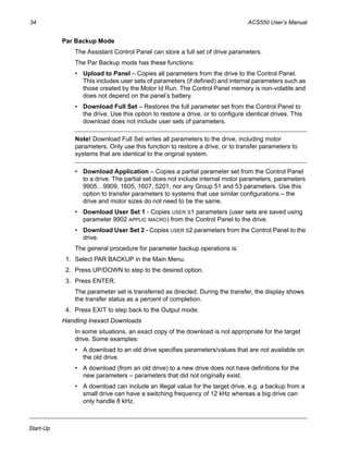 34 ACS550 User’s Manual
Start-Up
Par Backup Mode
The Assistant Control Panel can store a full set of drive parameters.
The Par Backup mode has these functions:
• Upload to Panel – Copies all parameters from the drive to the Control Panel.
This includes user sets of parameters (if defined) and internal parameters such as
those created by the Motor Id Run. The Control Panel memory is non-volatile and
does not depend on the panel’s battery.
• Download Full Set – Restores the full parameter set from the Control Panel to
the drive. Use this option to restore a drive, or to configure identical drives. This
download does not include user sets of parameters.
Note! Download Full Set writes all parameters to the drive, including motor
parameters. Only use this function to restore a drive, or to transfer parameters to
systems that are identical to the original system.
• Download Application – Copies a partial parameter set from the Control Panel
to a drive. The partial set does not include internal motor parameters, parameters
9905…9909, 1605, 1607, 5201, nor any Group 51 and 53 parameters. Use this
option to transfer parameters to systems that use similar configurations – the
drive and motor sizes do not need to be the same.
• Download User Set 1 - Copies USER S1 parameters (user sets are saved using
parameter 9902 APPLIC MACRO) from the Control Panel to the drive.
• Download User Set 2 - Copies USER S2 parameters from the Control Panel to the
drive.
The general procedure for parameter backup operations is:
1. Select PAR BACKUP in the Main Menu.
2. Press UP/DOWN to step to the desired option.
3. Press ENTER.
The parameter set is transferred as directed. During the transfer, the display shows
the transfer status as a percent of completion.
4. Press EXIT to step back to the Output mode.
Handling Inexact Downloads
In some situations, an exact copy of the download is not appropriate for the target
drive. Some examples:
• A download to an old drive specifies parameters/values that are not available on
the old drive.
• A download (from an old drive) to a new drive does not have definitions for the
new parameters – parameters that did not originally exist.
• A download can include an illegal value for the target drive, e.g. a backup from a
small drive can have a switching frequency of 12 kHz whereas a big drive can
only handle 8 kHz.
 