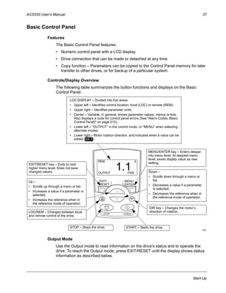 ACS550 User’s Manual 37
Start-Up
Basic Control Panel
Features
The Basic Control Panel features:
• Numeric control panel with a LCD display.
• Drive connection that can be made or detached at any time
• Copy function – Parameters can be copied to the Control Panel memory for later
transfer to other drives, or for backup of a particular system.
Controls/Display Overview
The following table summarizes the button functions and displays on the Basic
Control Panel.
Output Mode
Use the Output mode to read information on the drive’s status and to operate the
drive. To reach the Output mode, press EXIT/RESET until the display shows status
information as described below.
REM
OUTPUT FWD
A
1.1
EXIT/
RESET
MENU/
ENTER
LCD DISPLAY – Divided into five areas:
• Upper left – Identifies control location, local (LOC) or remote (REM).
• Upper right – Identifies parameter units.
• Center – Variable, in general, shows parameter values, menus or lists.
Also displays a code for control panel errors (See "Alarm Codes (Basic
Control Panel)" on page 210).
• Lower left – “OUTPUT” in the control mode, or “MENU” when selecting
alternate modes.
• Lower right – Motor rotation direction, and indicates when a value can be
edited ( ).SET
Up –
• Scrolls up through a menu or list.
• Increases a value if a parameter is
selected.
• Increases the reference when in
the reference mode of operation.
EXIT/RESET key – Exits to next
higher menu level. Does not save
changed values.
MENU/ENTER key – Enters deeper
into menu level. At deepest menu
level, saves display value as new
setting.
Down –
• Scrolls down through a menu or
list.
• Decreases a value if a parameter
is selected.
• Decreases the reference when in
the reference mode of operation.
DIR key – Changes the motor’s
direction of rotation.
STOP – Stops the drive. START – Starts the drive.
LOC/REM – Changes between local
and remote control of the drive.
FM
 