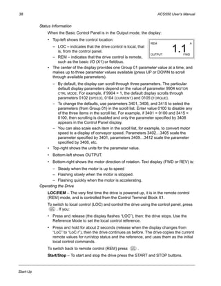 38 ACS550 User’s Manual
Start-Up
Status Information
When the Basic Control Panel is in the Output mode, the display:
• Top-left shows the control location:
– LOC – indicates that the drive control is local, that
is, from the control panel.
– REM – indicates that the drive control is remote,
such as the basic I/O (X1) or fieldbus.
• The center of the display provides one Group 01 parameter value at a time, and
makes up to three parameter values available (press UP or DOWN to scroll
through available parameters).
– By default, the display can scroll through three parameters. The particular
default display parameters depend on the value of parameter 9904 MOTOR
CTRL MODE. For example, if 9904 = 1, the default display scrolls through
parameters 0102 (SPEED), 0104 (CURRENT) and 0105 (TORQUE).
– To change the defaults, use parameters 3401, 3408, and 3415 to select the
parameters (from Group 01) in the scroll list. Enter value 0100 to disable any
of the three items in the scroll list. For example, if 3401 = 0100 and 3415 =
0100, then scrolling is disabled and only the parameter specified by 3408
appears in the Control Panel display.
– You can also scale each item in the scroll list, for example, to convert motor
speed to a display of conveyor speed. Parameters 3402…3405 scale the
parameter specified by 3401, parameters 3409…3412 scale the parameter
specified by 3408, etc.
• Top-right shows the units for the parameter value.
• Bottom-left shows OUTPUT.
• Bottom-right shows the motor direction of rotation. Text display (FWD or REV) is:
– Steady when the motor is up to speed
– Flashing slowly when the motor is stopped.
– Flashing quickly when the motor is accelerating.
Operating the Drive
LOC/REM – The very first time the drive is powered up, it is in the remote control
(REM) mode, and is controlled from the Control Terminal Block X1.
To switch to local control (LOC) and control the drive using the control panel, press
. If you:
• Press and release (the display flashes “LOC”), then: the drive stops. Use the
Reference Mode to set the local control reference.
• Press and hold for about 2 seconds (release when the display changes from
“LoC” to “LoC r”), then the drive continues as before. The drive copies the current
remote values for run/stop status and the reference, and uses them as the initial
local control commands.
To switch back to remote control (REM) press .
Start/Stop – To start and stop the drive press the START and STOP buttons.
REM
OUTPUT FWD
A
1.1
LOC
REM
LOC
REM
 