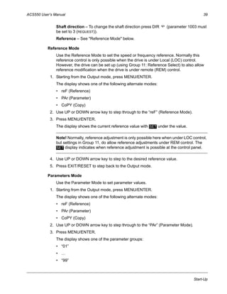 ACS550 User’s Manual 39
Start-Up
Shaft direction – To change the shaft direction press DIR (parameter 1003 must
be set to 3 (REQUEST)).
Reference – See "Reference Mode" below.
Reference Mode
Use the Reference Mode to set the speed or frequency reference. Normally this
reference control is only possible when the drive is under Local (LOC) control.
However, the drive can be set up (using Group 11: Reference Select) to also allow
reference modification when the drive is under remote (REM) control.
1. Starting from the Output mode, press MENU/ENTER.
The display shows one of the following alternate modes:
• reF (Reference)
• PAr (Parameter)
• CoPY (Copy)
2. Use UP or DOWN arrow key to step through to the “reF” (Reference Mode).
3. Press MENU/ENTER.
The display shows the current reference value with under the value.
Note! Normally, reference adjustment is only possible here when under LOC control,
but settings in Group 11, do allow reference adjustments under REM control. The
display indicates when reference adjustment is possible at the control panel.
4. Use UP or DOWN arrow key to step to the desired reference value.
5. Press EXIT/RESET to step back to the Output mode.
Parameters Mode
Use the Parameter Mode to set parameter values.
1. Starting from the Output mode, press MENU/ENTER.
The display shows one of the following alternate modes:
• reF (Reference)
• PAr (Parameter)
• CoPY (Copy)
2. Use UP or DOWN arrow key to step through to the “PAr” (Parameter Mode).
3. Press MENU/ENTER.
The display shows one of the parameter groups:
• “01”
• …
• “99”
SET
SET
 