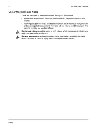 4 ACS550 User’s Manual
Safety
Use of Warnings and Notes
There are two types of safety instructions throughout this manual:
• Notes draw attention to a particular condition or fact, or give information on a
subject.
• Warnings caution you about conditions which can result in serious injury or death
and/or damage to the equipment. They also tell you how to avoid the danger. The
warning symbols are used as follows:
Dangerous voltage warning warns of high voltage which can cause physical injury
and/or damage to the equipment.
General warning warns about conditions, other than those caused by electricity,
which can result in physical injury and/or damage to the equipment
 