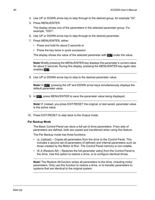 40 ACS550 User’s Manual
Start-Up
4. Use UP or DOWN arrow key to step through to the desired group, for example “03”.
5. Press MENU/ENTER.
The display shows one of the parameters in the selected parameter group. For
example, “0301”.
6. Use UP or DOWN arrow key to step through to the desired parameter.
7. Press MENU/ENTER, either:
• Press and hold for about 2 seconds or
• Press the key twice in quick succession
The display shows the value of the selected parameter with under the value.
Note! Briefly pressing the MENU/ENTER key displays the parameter’s current value
for about 2 seconds. During this display, pressing the MENU/ENTER key again also
enables .
8. Use UP or DOWN arrow key to step to the desired parameter value.
Note! In , pressing the UP and DOWN arrow keys simultaneously displays the
default parameter value.
9. In , press MENU/ENTER to save the parameter value being displayed.
Note! If, instead, you press EXIT/RESET the original, or last saved, parameter value
is the active value.
10. Press EXIT/RESET to step back to the Output mode.
Par Backup Mode
The Basic Control Panel can store a full set of drive parameters. If two sets of
parameters are defined, both are copied and transferred when using this feature.
The Par Backup mode has three functions:
• uL (Upload) – Copies all parameters from the drive to the Control Panel. This
includes a second set of parameters (if defined) and internal parameters such as
those created by the Motor Id Run. The Control Panel memory is non-volatile.
• rE A (Restore All) – Restores the full parameter set(s) from the Control Panel to
the drive. Use this option to restore a drive, or to configure identical drives.
Note! The Restore All function writes all parameters to the drive, including motor
parameters. Only use this function to restore a drive, or to transfer parameters to
systems that are identical to the original system.
SET
SET
SET
SET
 