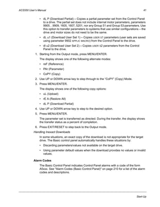 ACS550 User’s Manual 41
Start-Up
• dL P (Download Partial) – Copies a partial parameter set from the Control Panel
to a drive. The partial set does not include internal motor parameters, parameters
9905…9909, 1605, 1607, 5201, nor any Group 51 and Group 53 parameters. Use
this option to transfer parameters to systems that use similar configurations – the
drive and motor sizes do not need to be the same.
• dL u1 (Download User Set 1) – Copies USER S1 parameters (user sets are saved
using parameter 9902 APPLIC MACRO) from the Control Panel to the drive.
• dl u2 (Download User Set 2) – Copies USER S2 parameters from the Control
Panel to the drive.
1. Starting from the Output mode, press MENU/ENTER.
The display shows one of the following alternate modes:
• reF (Reference)
• PAr (Parameter)
• CoPY (Copy)
2. Use UP or DOWN arrow key to step through to the “CoPY” (Copy) Mode.
3. Press MENU/ENTER.
The display shows one of the following copy options:
• uL (Upload)
• rE A (Restore All)
• dL P (Download Partial)
4. Use UP or DOWN arrow key to step to the desired option.
5. Press MENU/ENTER.
The parameter set is transferred as directed. During the transfer, the display shows
the transfer status as a percent of completion.
6. Press EXIT/RESET to step back to the Output mode.
Handling Inexact Downloads
In some situations, an exact copy of the download is not appropriate for the target
drive. The Basic control panel automatically handles these situations by:
• Discarding parameters/values not available on the target drive.
• Using parameter default values when the download provides no values or invalid
values.
Alarm Codes
The Basic Control Panel indicates Control Panel alarms with a code of the form
A5xxx. See "Alarm Codes (Basic Control Panel)" on page 210 for a list of the alarm
codes and descriptions.
 