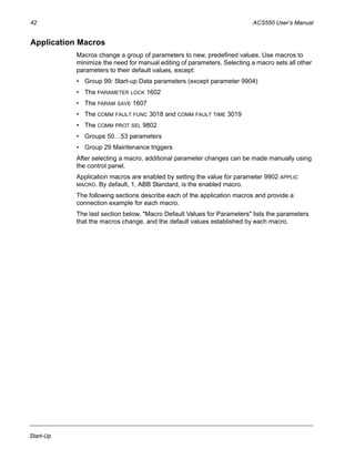 42 ACS550 User’s Manual
Start-Up
Application Macros
Macros change a group of parameters to new, predefined values. Use macros to
minimize the need for manual editing of parameters. Selecting a macro sets all other
parameters to their default values, except:
• Group 99: Start-up Data parameters (except parameter 9904)
• The PARAMETER LOCK 1602
• The PARAM SAVE 1607
• The COMM FAULT FUNC 3018 and COMM FAULT TIME 3019
• The COMM PROT SEL 9802
• Groups 50…53 parameters
• Group 29 Maintenance triggers
After selecting a macro, additional parameter changes can be made manually using
the control panel.
Application macros are enabled by setting the value for parameter 9902 APPLIC
MACRO. By default, 1, ABB Standard, is the enabled macro.
The following sections describe each of the application macros and provide a
connection example for each macro.
The last section below, "Macro Default Values for Parameters" lists the parameters
that the macros change, and the default values established by each macro.
 