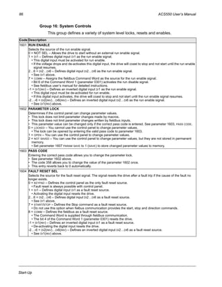 86 ACS550 User’s Manual
Start-Up
Group 16: System Controls
This group defines a variety of system level locks, resets and enables.
Code Description
1601 RUN ENABLE
Selects the source of the run enable signal.
0 = NOT SEL – Allows the drive to start without an external run enable signal.
1 = DI1 – Defines digital input DI1 as the run enable signal.
• This digital input must be activated for run enable.
• If the voltage drops and de-activates this digital input, the drive will coast to stop and not start until the run enable
signal resumes.
2…6 = DI2…DI6 – Defines digital input DI2…DI6 as the run enable signal.
• See DI1 above.
7 = COMM – Assigns the fieldbus Command Word as the source for the run enable signal.
• Bit 6 of the Command Word 1 (parameter 0301) activates the run disable signal.
• See fieldbus user’s manual for detailed instructions.
-1 = DI1(INV) – Defines an inverted digital input DI1 as the run enable signal.
• This digital input must be de-activated for run enable.
• If this digital input activates, the drive will coast to stop and not start until the run enable signal resumes.
-2…-6 = DI2(INV)…DI6(INV) – Defines an inverted digital input DI2…DI6 as the run enable signal.
• See DI1(INV) above.
1602 PARAMETER LOCK
Determines if the control panel can change parameter values.
• This lock does not limit parameter changes made by macros.
• This lock does not limit parameter changes written by fieldbus inputs.
• This parameter value can be changed only if the correct pass code is entered. See parameter 1603, PASS CODE.
0 = LOCKED – You cannot use the control panel to change parameter values.
• The lock can be opened by entering the valid pass code to parameter 1603.
1 = OPEN – You can use the control panel to change parameter values.
2 = NOT SAVED – You can use the control panel to change parameter values, but they are not stored in permanent
memory.
• Set parameter 1607 PARAM SAVE to 1 (SAVE) to store changed parameter values to memory.
1603 PASS CODE
Entering the correct pass code allows you to change the parameter lock.
• See parameter 1602 above.
• The code 358 allows you to change the value of the parameter 1602 once.
• This entry reverts back to 0 automatically.
1604 FAULT RESET SEL
Selects the source for the fault reset signal. The signal resets the drive after a fault trip if the cause of the fault no
longer exists.
0 = KEYPAD – Defines the control panel as the only fault reset source.
• Fault reset is always possible with control panel.
1 = DI1 – Defines digital input DI1 as a fault reset source.
• Activating the digital input resets the drive.
2…6 = DI2…DI6 – Defines digital input DI2…DI6 as a fault reset source.
• See DI1 above.
7 = START/STOP – Defines the Stop command as a fault reset source.
• Do not use this option when fielbus communication provides the start, stop and direction commands.
8 = COMM – Defines the fieldbus as a fault reset source.
• The Command Word is supplied through fieldbus communication.
• The bit 4 of the Command Word 1 (parameter 0301) resets the drive.
-1 = DI1(INV) – Defines an inverted digital input DI1 as a fault reset source.
• De-activating the digital input resets the drive.
-2…-6 = DI2(INV)…DI6(INV) – Defines an inverted digital input DI2…DI6 as a fault reset source.
• See DI1(INV) above.
 