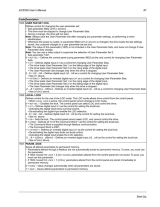 ACS550 User’s Manual 87
Start-Up
1605 USER PAR SET CHG
Defines control for changing the user parameter set.
• See parameter 9902 (APPLIC MACRO).
• The drive must be stopped to change User Parameter Sets.
• During a change, the drive will not start.
Note: Always save the User Parameter Set after changing any parameter settings, or performing a motor
identification.
• Whenever the power is cycled, or parameter 9902 (APPLIC MACRO) is changed, the drive loads the last settings
saved. Any unsaved changes to a user parameter set are lost.
Note: The value of this parameter (1605) is not included in the User Parameter Sets, and does not change if User
Parameter Sets change.
Note: You can use a relay output to supervise the selection of User Parameter Set 2.
• See parameter 1401.
0 = NOT SEL – Defines the control panel (using parameter 9902) as the only control for changing User Parameter
Sets.
1 = DI1 – Defines digital input DI1 as a control for changing User Parameter Sets.
• The drive loads User Parameter Set 1 on the falling edge of the digital input.
• The drive loads User Parameter Set 2 on the rising edge of the digital input.
• The User Parameter Set changes only when the drive is stopped.
2…6 = DI2…DI6 – Defines digital input DI2…DI6 as a control for changing User Parameter Sets.
• See DI1 above.
-1 = DI1(INV) – Defines an inverted digital input DI1 as a control for changing User Parameter Sets.
• The drive loads User Parameter Set 1 on the rising edge of the digital input.
• The drive loads User Parameter Set 2 on the falling edge of the digital input.
• The User Parameter Set changes only when the drive is stopped.
-2…-6 = DI2(INV)…DI6(INV) – Defines an inverted digital input DI2…DI6 as a control for changing User Parameter Sets.
• See DI1(INV) above.
1606 LOCAL LOCK
Defines control for the use of the LOC mode. The LOC mode allows drive control from the control panel.
• When LOCAL LOCK is active, the control panel cannot change to LOC mode.
0 = NOT SEL – Disables the lock. The control panel can select LOC and control the drive.
1 = DI1 – Defines digital input DI1 as the control for setting the local lock.
• Activating the digital input locks out local control.
• De-activating the digital input enable the LOC selection.
2…6 = DI2…DI6 – Defines digital input DI2…DI6 as the control for setting the local lock.
• See DI1 above.
7 = ON – Sets the lock. The control panel cannot select LOC, and cannot control the drive.
8 = COMM – Defines bit 14 of the Command Word 1 as the control for setting the local lock.
• The Command Word is supplied through fieldbus communication.
• The Command Word is 0301.
-1 = DI1(INV) – Defines an inverted digital input DI1 as the control for setting the local lock.
• De-activating the digital input locks out local control.
• Activating the digital input enable the LOC selection.
-2…-6 = DI2(INV)…DI6(INV) – Defines an inverted digital input DI2…DI6 as the control for setting the local lock.
• See DI1(INV) above.
1607 PARAM. SAVE
Saves all altered parameters to permanent memory.
• Parameters altered through a fieldbus are not automatically saved to permanent memory. To save, you must use
this parameter.
• If 1602 PARAMETER LOCK = 2 (NOT SAVED), parameters altered from the control panel are not saved. To save, you
must use this parameter.
• If 1602 PARAMETER LOCK = 1 (OPEN), parameters altered from the control panel are stored immediately to
permanent memory.
0 = DONE – Value changes automatically when all parameters are saved.
1 = SAVE – Saves altered parameters to permanent memory.
Code Description
 
