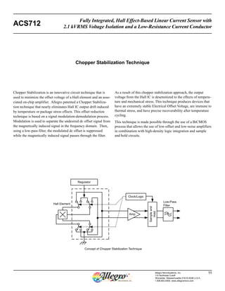 Fully Integrated, Hall Effect-Based Linear Current Sensor with 
ACS712 2.1 kVRMS Voltage Isolation and a Low-Resistance Current Conductor 
Allegro MicroSystems, Inc. 11 
115 Northeast Cutoff 
Worcester, Massachusetts 01615-0036 U.S.A. 
1.508.853.5000; www.allegromicro.com 
Chopper Stabilization Technique 
Chopper Stabilization is an innovative circuit technique that is 
used to minimize the offset voltage of a Hall element and an asso-ciated 
on-chip amplifier. Allegro patented a Chopper Stabiliza-tion 
technique that nearly eliminates Hall IC output drift induced 
by temperature or package stress effects. This offset reduction 
technique is based on a signal modulation-demodulation process. 
Modulation is used to separate the undesired dc offset signal from 
the magnetically induced signal in the frequency domain. Then, 
using a low-pass filter, the modulated dc offset is suppressed 
while the magnetically induced signal passes through the filter. 
As a result of this chopper stabilization approach, the output 
voltage from the Hall IC is desensitized to the effects of tempera-ture 
and mechanical stress. This technique produces devices that 
have an extremely stable Electrical Offset Voltage, are immune to 
thermal stress, and have precise recoverability after temperature 
cycling. 
This technique is made possible through the use of a BiCMOS 
process that allows the use of low-offset and low-noise amplifiers 
in combination with high-density logic integration and sample 
and hold circuits. 
Amp 
Regulator 
Clock/Logic 
Hall Element 
Sample and 
Hold 
Low-Pass 
Filter 
Concept of Chopper Stabilization Technique 
 