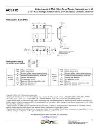 Fully Integrated, Hall Effect-Based Linear Current Sensor with 
ACS712 2.1 kVRMS Voltage Isolation and a Low-Resistance Current Conductor 
SEATING PLANE 
All dimensions nominal, not for tooling use 
(reference JEDEC MS-012 AA) 
Dimensions in millimeters 
Allegro MicroSystems, Inc. 14 
115 Northeast Cutoff 
Worcester, Massachusetts 01615-0036 U.S.A. 
1.508.853.5000; www.allegromicro.com 
4.90 4º 
3.90 6.00 
8X C 
1.75 MAX 
0.18 
0.21 
0.84 
0.41 
0.25 
SEATING 
PLANE 
1.27 
0.10 C 
1 2 
8 
GAUGE PLANE 
A 
A Terminal #1 mark area 
Package LC, 8-pin SOIC 
ACS712T 
RLCPPP 
YYWWA 
ACS Allegro Current Sensor 
712 Device family number 
T Indicator of 100% matte tin leadframe plating 
R Operating ambient temperature range code 
LC Package type designator 
PPP Primary sensed current 
YY Date code: Calendar year (last two digits) 
WW Date code: Calendar week 
A Date code: Shift code 
ACS712T 
RLCPPP 
L...L 
YYWW 
ACS Allegro Current Sensor 
712 Device family number 
T Indicator of 100% matte tin leadframe plating 
R Operating ambient temperature range code 
LC Package type designator 
PPP Primary sensed current 
L...L Lot code 
YY Date code: Calendar year (last two digits) 
WW Date code: Calendar week 
Package Branding 
Two alternative patterns are used 
Text 1 
Text 2 
Text 3 
1 
2 
3 
4 
8 
7 
6 
5 
Copyright ©2006, 2007, Allegro MicroSystems, Inc. 
The products described herein are manufactured under one or more of the following U.S. patents: 5,045,920; 5,264,783; 5,442,283; 5,389,889; 
5,581,179; 5,517,112; 5,619,137; 5,621,319; 5,650,719; 5,686,894; 5,694,038; 5,729,130; 5,917,320; and other patents pending. 
Allegro MicroSystems, Inc. reserves the right to make, from time to time, such de par tures from the detail spec i fi ca tions as may be required to per-mit 
improvements in the per for mance, reliability, or manufacturability of its products. Before placing an order, the user is cautioned to verify that the 
information being relied upon is current. 
Allegro’s products are not to be used in life support devices or systems, if a failure of an Allegro product can reasonably be expected to cause the 
failure of that life support device or system, or to affect the safety or effectiveness of that device or system. 
The in for ma tion in clud ed herein is believed to be ac cu rate and reliable. How ev er, Allegro MicroSystems, Inc. assumes no re spon si bil i ty for its use; 
nor for any in fringe ment of patents or other rights of third parties which may result from its use. 
For the latest version of this document, visit our website: 
www.allegromicro.com 
