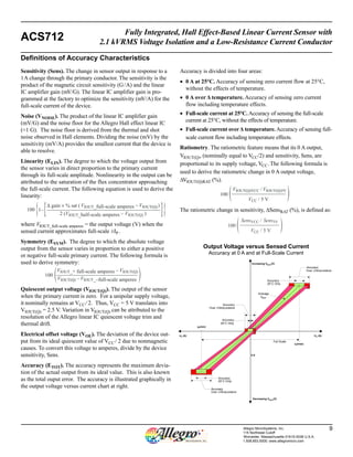 Fully Integrated, Hall Effect-Based Linear Current Sensor with 
ACS712 2.1 kVRMS Voltage Isolation and a Low-Resistance Current Conductor 
Accuracy 
Allegro MicroSystems, Inc. 9 
115 Northeast Cutoff 
Worcester, Massachusetts 01615-0036 U.S.A. 
1.508.853.5000; www.allegromicro.com 
Sensitivity (Sens). The change in sensor output in response to a 
1 A change through the primary conductor. The sensitivity is the 
product of the magnetic circuit sensitivity (G / A) and the linear 
IC amplifier gain (mV/G). The linear IC amplifier gain is pro-grammed 
at the factory to optimize the sensitivity (mV/A) for the 
full-scale current of the device. 
Noise (VNOISE). The product of the linear IC amplifier gain 
(mV/G) and the noise floor for the Allegro Hall effect linear IC 
(≈1 G). The noise floor is derived from the thermal and shot 
noise observed in Hall elements. Dividing the noise (mV) by the 
sensitivity (mV/A) provides the smallest current that the device is 
able to resolve. 
Linearity (ELIN). The degree to which the voltage output from 
the sensor varies in direct proportion to the primary current 
through its full-scale amplitude. Nonlinearity in the output can be 
attributed to the saturation of the flux concentrator approaching 
the full-scale current. The following equation is used to derive the 
linearity: 
where VIOUT_full-scale amperes = the output voltage (V) when the 
sensed current approximates full-scale ±IP . 
Symmetry (ESYM). The degree to which the absolute voltage 
output from the sensor varies in proportion to either a positive 
or negative full-scale primary current. The following formula is 
used to derive symmetry: 
Quiescent output voltage (VIOUT(Q)). The output of the sensor 
when the primary current is zero. For a unipolar supply voltage, 
it nominally remains at VCC ⁄ 2. Thus, VCC = 5 V translates into 
VIOUT(Q) = 2.5 V. Variation in VIOUT(Q) can be attributed to the 
resolution of the Allegro linear IC quiescent voltage trim and 
thermal drift. 
Electrical offset voltage (VOE). The deviation of the device out-put 
from its ideal quiescent value of VCC / 2 due to nonmagnetic 
causes. To convert this voltage to amperes, divide by the device 
sensitivity, Sens. 
Accuracy (ETOT). The accuracy represents the maximum devia-tion 
of the actual output from its ideal value. This is also known 
as the total ouput error. The accuracy is illustrated graphically in 
the output voltage versus current chart at right. 
Accuracy is divided into four areas: 
• 0 A at 25°C. Accuracy of sensing zero current flow at 25°C, 
without the effects of temperature. 
• 0 A over Δ temperature. Accuracy of sensing zero current 
flow including temperature effects. 
• Full-scale current at 25°C. Accuracy of sensing the full-scale 
current at 25°C, without the effects of temperature. 
• Full-scale current over Δ temperature. Accuracy of sensing full-scale 
current flow including temperature effects. 
Ratiometry. The ratiometric feature means that its 0 A output, 
VIOUT(Q), (nominally equal to VCC/2) and sensitivity, Sens, are 
proportional to its supply voltage, VCC . The following formula is 
used to derive the ratiometric change in 0 A output voltage, 
ΔVIOUT(Q)RAT (%). 
The ratiometric change in sensitivity, ΔSensRAT (%), is defined as: 
Definitions of Accuracy Characteristics 
{ Δ gain × % sat ( VIOUT_[ 100 { 1– [ full-scale amperes – VIOUT(Q) ) 
2 (VIOUT_half-scale amperes – VIOUT(Q) ) 
100 
VIOUT_+ full-scale amperes – VIOUT(Q) 
 VIOUT(Q) – VIOUT_–full-scale amperes  
100 
VIOUT(Q)VCC / VIOUT(Q)5V 
 VCC / 5 V  
100 
SensVCC / Sens5V 
VCC ‰ / 5 V  
Output Voltage versus Sensed Current 
Accuracy at 0 A and at Full-Scale Current 
Increasing VIOUT(V) 
+IP (A) 
Accuracy 
Accuracy 
25°C Only 
Accuracy 
Accuracy 
25°C Only 
Accuracy 
25°C Only 
0 A 
Over $Temp erature 
Average 
VIOUT 
–IP (A) 
Over $Temp erature 
Over $Temp erature 
Decreasing VIOUT(V) 
IP(min) 
IP(max) 
Full Scale 
 