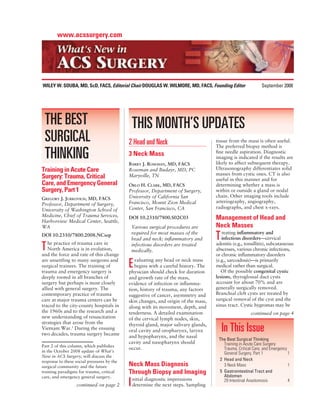 www.acssurgery.com




WILEY W. SOUBA, MD, ScD, FACS, Editorial Chair DOUGLAS W. WILMORE, MD, FACS, Founding Editor                  September 2008




 THE BEST                                       THIS MONTH’S UPDATES
 SURGICAL                                   2 Head and Neck                          tissue from the mass is often useful.
                                                                                     The preferred biopsy method is

 THINKING                                   3 Neck Mass
                                            BARRY J. ROSEMAN, MD, FACS
                                                                                     ﬁne needle aspiration. Diagnostic
                                                                                     imaging is indicated if the results are
                                                                                     likely to affect subsequent therapy.
Training in Acute Care                      Roseman and Budayr, MD, PC               Ultrasonography differentiates solid
                                            Maryville, TN                            masses from cystic ones. CT is also
Surgery: Trauma, Critical                                                            useful in this manner and for
Care, and Emergency General                 ORLO H. CLARK, MD, FACS                  determining whether a mass is
Surgery, Part 1                             Professor, Department of Surgery,        within or outside a gland or nodal
                                            University of California San             chain. Other imaging tools include
GREGORY J. JURKOVICH, MD, FACS
                                            Francisco, Mount Zion Medical            arteriography, angiography,
Professor, Department of Surgery,
                                            Center, San Francisco, CA                radiographs, and chest x-rays.
University of Washington School of
Medicine, Chief of Trauma Services,
Harborview Medical Center, Seattle,
                                            DOI 10.2310/7800.S02C03                  Management of Head and
WA                                              Various surgical procedures are      Neck Masses
                                                                                        reating inﬂammatory and
DOI 10.2310/7800.2008.NCsep
   he practice of trauma care in
                                                required for most masses of the
                                                head and neck; inﬂammatory and       T  infectious disorders—cervical

T  North America is in evolution,
and the force and rate of this change
                                                infectious disorders are treated
                                                medically.
                                                                                     adenitis (e.g., tonsillitis), subcutaneous
                                                                                     abscesses, various chronic infections,
                                                                                     or chronic inﬂammatory disorders
are unsettling to many surgeons and            valuating any head or neck mass       (e.g., sarcoidosis)—is primarily
surgical trainees. The training of
trauma and emergency surgery is
                                            E  begins with a careful history. The
                                            physician should check for duration
                                                                                     medical rather than surgical.
                                                                                        Of the possible congenital cystic
deeply rooted in all branches of            and growth rate of the mass,             lesions, thyroglossal duct cysts
surgery but perhaps is most closely         evidence of infection or inﬂamma-        account for about 70% and are
allied with general surgery. The            tion, history of trauma, any factors     generally surgically removed.
contemporary practice of trauma             suggestive of cancer, asymmetry and      Branchial cleft cysts are treated by
care at major trauma centers can be         skin changes, and origin of the mass,    surgical removal of the cyst and the
traced to the city-county hospitals in      along with its movement, depth, and      sinus tract. Cystic hygromas may be
the 1960s and to the research and a         tenderness. A detailed examination                         continued on page 4
new understanding of resuscitation          of the cervical lymph nodes, skin,
strategies that arose from the              thyroid gland, major salivary glands,
Vietnam War.1 During the ensuing
two decades, trauma surgery became
                                            oral cavity and oropharynx, larynx           In This Issue
                                            and hypopharynx, and the nasal
                                                                                      The Best Surgical Thinking
                                            cavity and nasopharynx should               Training in Acute Care Surgery:
Part 2 of this column, which publishes
                                            occur.                                      Trauma, Critical Care, and Emergency
in the October 2008 update of What’s                                                    General Surgery, Part 1              1
New in ACS Surgery, will discuss the
response to these social pressures by the                                             2 Head and Neck
surgical community and the future           Neck Mass Diagnosis                         3 Neck Mass                          1
training paradigms for trauma, critical     Through Biopsy and Imaging                5 Gastrointestinal Tract and
care, and emergency general surgery.                                                    Abdomen
                                                nitial diagnostic impressions
                  continued on page 2       I   determine the next steps. Sampling
                                                                                        29 Intestinal Anastomosis            4
 