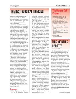 www.acssurgery.com                                                                             What’s New in ACS Surgery 3



 THE BEST SURGICAL THINKING                                                            This Month’s CME
 continued from page 2                                                                 Chapters
prospective trial comparing HALS              colorectal resection outcomes:           ACS Surgery offers CME in
colectomy and LC, the HALS                    short-term comparison with open          convenient online format. As
approach had a far lower conversion           procedures. J Am Coll Surg               many as 60 AMA PRA Category
rate, 7% compared with 23%, while             2007;204:291–307.                        1 credits can be earned at
                                                                                       any time during the year. The
preserving the same immediate            2.   Janson M, Björholt I, Carlsson
                                                                                       following chapters are available
clinical outcomes.7                           P, et al. Randomized clinical trial      for CME credit this month:
   In a recent report from Mayo               of the costs of open and laparo-
Clinic, an analysis of 969 minimally          scopic surgery for colonic cancer.       Elements of Contemporary Practice
invasive colectomies was performed            Br J Surg 2004;91:409–17.                  8 Health Care Economics: The Broader
over a 3-year period during which        3.     Clinical Outcomes of Surgical            Context
HALS colectomies were ﬁrst                    Therapy Study Group: a compari-          1 Basic Surgical and Perioperative
introduced into the practice.8 The                                                       Considerations
                                              son of laparoscopically assisted           9 Fast Track Inpatient and Ambulatory
authors found that at the end of the          and open colectomy for colon               Surgery
study period, HALS had accounted              cancer. N Engl J Med 2004;350:
for 373 of the colectomies. Although                                                   8 Critical Care
                                              2050–9.                                    22 Nutritional Support
HALS was used for all types of           4.   Kemp JA, Finlayson SRG. Nation-
colectomies, from segmental to total          wide trends in laparoscopic
proctocolectomies and ileal pouch             colectomy from 2000-2004. Surg
procedures, it was preferentially
used for left-sided and total colecto-
mies. In particular, HALS became
                                         5.
                                              Endosc 2008 (Feb 1);1181–7.
                                              Maarense S, Bemelman W, van
                                              der Hoop G, et al. Hand-assisted
                                                                                      THIS MONTH’S
the primary modality for minimally
invasive total proctocolectomy with
ileal pouch anal anastomosis.
                                              laparoscopic surgery (HALS): a
                                              report of 150 procedures. Surg
                                              Endosc 2004;18:397–401.
                                                                                      UPDATES
                                                                                      continued from page 1
Furthermore, HALS retained nearly
all of the short-term clinical beneﬁts   6.   Cima RR, Hassan I, Larson DW,
                                              et al. Impact of a new technology,       In virtually every other sector of
of traditional LC but was associated                                                 the economy, the introduction of
with signiﬁcantly shorter operative           hand-assisted laparoscopic sur-
                                              gery (HALS) in a specialty colo-       new technology tends to reduce the
times and conversions to open                                                        cost of a particular good or service.
surgery compared with LC.                     rectal surgical practice at a single
                                              institution (abstract P 155). Pre-     Health care is an exception. A 2003
   Minimally invasive procedures
                                              sented at the Society of American      analysis of the relation between the
provide numerous clinical advan-
                                              Gastrointestinal and Endoscopic        availability of advanced technologies
tages for patients. After LC, patients
                                              Surgeons Scientiﬁc Sessions; 2006      and health care spending found that
experience less pain, have fewer
                                              April 26–29; Dallas, TX.               for certain technologies (e.g.,
postoperative complications, require
fewer blood transfusions, and have       7.   Targarona E, Gracia E, Garriga J,      diagnostic imaging, cardiac catheter-
shorter hospital stays. However,              et al. Prospective randomized trial    ization facilities, and intensive care
traditional LC is technically de-             comparing conventional laparo-         facilities), increased availability was
manding and requires extensive                scopic colectomy with hand-            often accompanied by increased
training to master. HALS colectomy            assisted laparoscopic colectomy:       usage (and thus increased spending).
is a unique minimally invasive                applicability, immediate clinical        In general economic terms,
modality that bridges the gap                 outcome, inﬂammatory response,         markets function best and society
between traditional open colectomy                                                   beneﬁts most when multiple
                                              and cost. Surg Endosc 2002;16:
and LC. HALS provides the same                                                       suppliers compete to produce the
                                              234–9.
clinical beneﬁts as LC but is less                                                   highest quality product at the lowest
                                         8.   Cima RR, Pattana-arun J, Larson
technically demanding and is                                                         cost. With health care, however, this
                                              DW, et al. Experience with 969
performed more quickly. This                                                         process has resulted in a bewildering
                                              minimal access colectomies: the
technique could easily expand the                                                    array of insurers and contracts.
                                              role of hand assisted laparoscopy
number of patients in the United                                                     Virtually every physician in the
                                              (HALS) in expanding minimally
States undergoing colectomy who                                                      United States has had to expend
                                              invasive surgery for complex
could beneﬁt from a minimal access                                                   considerable time and effort dealing
                                              colectomies. J Am Coll Surg 2008;
surgical approach.                                                                   with complicated, arcane, and
                                              206:946–50; discussion 950–2.
                                                                                     confusing administrative costs and
                                         9.   Meijer D, Bannenberg J, Jakimo-
References                                                                           requirements.
                                              wicz J. Hand-assisted laparo-
1. Noel JK, Fahrbach K, Estok                 scopic surgery: an overview. Surg
   R, et al. Minimally invasive               Endosc 2000;14:891–5.                                     continued on page 4
 