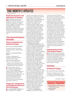 4    What’s New in ACS Surgery • August 2008                                                                  www.acssurgery.com



 THIS MONTH’S UPDATES
 continued from page 3

Health Care Economics and                      patients with moderate and severe         common reason for delaying
                                               preoperative undernutrition beneﬁt        discharge after ambulatory surgery.
Implications for Surgeons                      from preoperative nutritional             Due to the important side effects of
    lthough individual physicians
A   cannot ﬁx the society-wide
problems created by market-based
                                               support. Also, improving functional
                                               capacity by increasing physical
                                               activity before surgery may be
                                                                                         opioids, it is more sensible to
                                                                                         consider multimodal analgesia.
                                                                                         Regarding postoperative feeding,
health care, surgeons can help to              protective. In another area,              several studies suggest that early
restore conﬁdence in the profession            emerging evidence suggests that it        feeding (not waiting until peristalsis
by helping develop and then                    may be beneﬁcial to forgo absolute        has returned to the entire GI tract)
adhering to evidence-based                     preoperative fasting, providing a         offers decreased overall infectious
approaches to surgical intervention.           carbohydrate drink the evening
                                                                                         complications and reduced length of
Communication skills and attention             before surgery and a second drink
to the needs of patients should be                                                       stay. Postoperative bed rest should
                                               2 to 3 hours before induction of
stressed as vital to the best patient          anesthesia. Results from meta-            be discouraged, and patients should
care.                                          analyses suggest that preoperative        be educated on the beneﬁts of early
                                               patient education and preparation         mobilization. Also, because drains
                                               have positive effects on certain          and catheters impede independent
1 Basic Surgical and Perioperative             outcomes like pain and psychologi-        ambulation, their routine use should
                                               cal distress. Finally, premedication      be weighed carefully. Finally,
Considerations                                 may modulate intraoperative               because of the earlier hospital
                                               hemodynamics and reduce                   discharge with fast track programs,
9 Fast Track Inpatient and                     postoperative side effects.               discharge follow-up is important,
Ambulatory Surgery                                Intraoperative elements are also       with patients able to contact a team
                                               vital. To attenuate the surgical stress   member easily should problems
LIANE FELDMAN, MD, FACS, FRCS                  response, epidural and spinal block       arise.
                                               using local anesthetics have been
Associate Professor of Surgery,
                                               shown to be the most powerful
McGill University, Montreal, QC,
                                               modulator of the metabolic and
                                                                                         Implementation of a Fast
Canada                                                                                   Track Surgery Program
                                               endocrine stress response. Regarding
FRANCO CARLI, MD, PHD, FRCA,                   general anesthesia, any choice              mplementing a fast track surgery
FRCPC                                          should include fast-acting IV drugs
                                               and less soluble volatile anesthetics,
                                                                                         I program and multimodal rehabili-
                                                                                         tation requires substantial resources
Professor, Department of                       along with adjuvants to minimize
Anesthesia, McGill University,                                                           and effort. Additionally, more
                                               side effects. For regional anesthesia,    research is required to understand
Montreal, QC, Canada                           spinal, epidural, and peripheral          which of the multiple individual
DOI 10.2310/7800.S01C09                        nerve blocks show improved                components of fast track surgery
                                               pulmonary function, decreased             have the greatest impact.
 Surgeons must understand and                  cardiovascular demand, and a lower
 address factors that keep patients            incidence of ileus. Inﬁltration of
 hospitalized after major surgery.             local anesthetics into the surgical       8 Critical Care
   ast track surgery involves                  wound is an effective analgesia
F  coordinated, multidisciplinary
care to reduce complications,
                                               technique for minor surgical
                                               procedures. Maintaining normother-
                                                                                         22 Nutritional Support
facilitate earlier hospital discharge,         mia is critical, and using active and     ROLANDO H. ROLANDELLI, MD, FACS
and permit faster recovery. The                passive warming devices decreases
                                                                                         Professor of Surgery, University
primary goal of this approach is not           the incidence of wound infections,
                                                                                         of Medicine and Dentistry of New
cost containment through the                   blood loss, myocardial ischemia,
                                               and protein breakdown. An intra-          Jersey Medical School, Newark, NJ
reduction of hospital stay. The
primary goals are to shorten                   operative ﬂuid management strategy
recovery time, decrease morbidity,             remains controversial, as adverse                            continued on page 5
                                               outcomes may be associated with
and improve efﬁciency.
                                               both inadequate and excessive ﬂuid

Preoperative, Intraoperative,
                                               administration. Finally, surgical
                                               incisions should be as small as               Coming in September
and Postoperative Phases of                    possible while allowing adequate              5 Gastrointestinal Tract and Abdomen
                                               exposure, using laparoscopic                    29 Intestinal Anastomosis
Fast Track Surgery                             techniques when possible.
    everal preoperative elements can                                                         2 Head and Neck
S   be addressed. For example,
                                                  As relates to postoperative
                                               elements, pain remains the most
                                                                                               3 Neck Mass
 