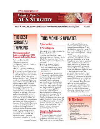 www.acssurgery.com




    WILEY W. SOUBA, MD, ScD, FACS, Editorial Chair DOUGLAS W. WILMORE, MD, FACS, Founding Editor              July 2008




 THE BEST                                THIS MONTH’S UPDATES
 SURGICAL                               2 Head and Neck                          the earlobe), and ﬁnally turns
                                                                                 downward to descend along the

 THINKING                               6 Parotidectomy
                                        LEONARD R. HENRY, MD, AND JOHN A.
                                                                                 sternocleidomastoid muscle. Skin
                                                                                 ﬂaps are then created to expose the
                                                                                 parotid gland. The posterior-inferior
The Fundamentals of                     RIDGE, MD, PHD, FACS                     skin ﬂap is then elevated in a similar
                                                                                 manner.
Laparoscopic Surgery (FLS)              National Naval Medical Center,              Once the skin ﬂaps have been
Program: Its Time Has Come!             Uniformed Services University of the     developed and retracted, the next
                                        Health Sciences; Fox Chase Cancer        step is to identify the facial nerve.
NATHANIEL J. SOPER, MD
                                        Center, Temple University School of      Usually, the nerve may be identiﬁed
Department of Surgery,                  Medicine                                 either at its main trunk (the ante-
Northwestern University Feinberg        DOI 10.2310/7800.S02C06                  grade approach) or at one of the
School of Medicine                                                               distal branches, with subsequent
                                         Most parotid tumors are benign,         dissection back toward the main
DOI 10.2310/7800.2008.NCjul              necessitating only superﬁcial           trunk (the retrograde approach). For
   he incorporation of laparoscopic      parotidectomy.
T  surgery into the armamentarium          he parotid gland, the largest of
                                                                                 a lateral parotidectomy, our
                                                                                 preference is to identify the main
of general surgeons occurred rapidly
in the early 1990s. There was a
                                        T  the salivary glands, occupies the
                                        space immediately anterior to the
                                                                                 trunk ﬁrst (unless it is thoroughly
                                                                                 obscured by tumor or scar), keeping
distinct “learning curve” during the    ear, overlying the angle of the          in mind that the nerve typically lies
uptake of laparoscopic cholecystec-     mandible. The portion of the             deeper than one might expect.
tomy, with an increase in bile duct     parotid gland lateral to the facial         Once identiﬁed, the plane of the
injuries.1 Much of the education        nerve (about 80% of the gland) is        facial nerve remains uniform
offered on laparoscopic techniques      designated as the superﬁcial lobe;       throughout the gland (unless the
for established surgeons was            the portion medial to the facial         nerve is displaced by a tumor) and
provided by industry, and many          nerve (the remaining 20%) is             serves to guide the parenchymal
surgeons learned “one-handed”           designated as the deep lobe.             dissection, which proceeds directly
operating techniques, whereas the       Deep lobe tumors often present           over the facial nerve. We do not
underpinning cognitive aspects          clinically as retromandibular or
                                                                                                   continued on page 3
unique to laparoscopy were given        parapharyngeal masses, with
short shrift. In the late 1990s, the    displacement of the tonsil or the soft
Society of American Gastrointestinal
and Endoscopic Surgeons (SAGES)
                                        palate appreciated in the throat. The
                                        overwhelming majority of parotid           In This Issue
began developing the Fundamentals       tumors, however, are benign and
                                                                                  The Best Surgical Thinking
of Laparoscopic Surgery (FLS), a        lateral to the facial nerve. This           The Fundamentals of Laparoscopic
program designed to cover the           chapter focuses primarily on                Surgery (FLS) Program: Its Time Has
cognitive and psychomotor aspects       superﬁcial parotidectomy.                   Come!                                1
unique to laparoscopic surgery,                                                   2 Head and Neck
associated with a mechanism for         Operative Technique for                     6 Parotidectomy                      1
assessment. It was not SAGES’           Parotidectomy                             2 Head and Neck
                                          he incision begins immediately            9 Thyroid and Parathyroid Operations 4
intent to develop a certifying
examination but rather to provide       T anterior to the ear, continues
                                        downward past the tragus, curves
                                                                                  4 Thorax
                                                                                    8 Minimally Invasive Esophageal
                continued on page 2     back under the ear (staying close to        Procedures                           4
 