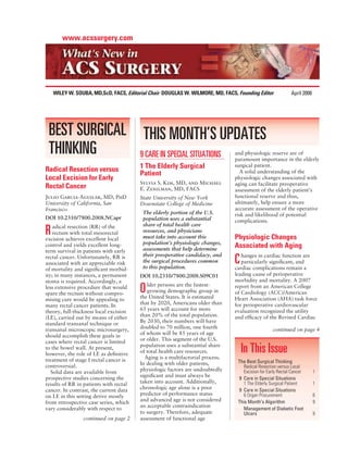 www.acssurgery.com




    WILEY W. SOUBA, MD,ScD, FACS, Editorial Chair DOUGLAS W. WILMORE, MD, FACS, Founding Editor             April 2008




 BEST SURGICAL THIS MONTH’S UPDATES
 THINKING      9 CARE IN SPECIAL SITUATIONS                                    and physiologic reserve are of
                                                                               paramount importance in the elderly
Radical Resection versus                1 The Elderly Surgical                 surgical patient.
                                        Patient                                  A solid understanding of the
Local Excision for Early                                                       physiologic changes associated with
                                        Sylvia S. Kim, MD, and Michael         aging can facilitate preoperative
Rectal Cancer                           E. Zenilman, MD, FACS                  assessment of the elderly patient’s
Julio Garcia-Aguilar, MD, PhD           State University of New York           functional reserve and thus,
University of California, San           Downstate College of Medicine          ultimately, help ensure a more
Francisco                                                                      accurate assessment of the operative
                                         The elderly portion of the U.S.       risk and likelihood of potential
DOI 10.2310/7800.2008.NCapr              population uses a substantial         complications.
    adical resection (RR) of the         share of total health care
R   rectum with total mesorectal
excision achieves excellent local
                                         resources, and physicians
                                         must take into account this           Physiologic Changes
                                         population’s physiologic changes,
control and yields excellent long-
                                         assessments that help determine
                                                                               Associated with Aging
term survival in patients with early
                                         their preoperative candidacy, and        hanges in cardiac function are
rectal cancer. Unfortunately, RR is
associated with an appreciable risk      the surgical procedures common
                                         to this population.
                                                                               C  particularly signiﬁcant, and
                                                                               cardiac complications remain a
of mortality and signiﬁcant morbid-
ity; in many instances, a permanent     DOI 10.2310/7800.2008.S09C01           leading cause of perioperative
stoma is required. Accordingly, a                                              morbidity and mortality. A 2007
                                           lder persons are the fastest-
less extensive procedure that would
spare the rectum without compro-        O  growing demographic group in
                                        the United States. It is estimated
                                                                               report from an American College
                                                                               of Cardiology (ACC)/American
mising cure would be appealing to                                              Heart Association (AHA) task force
many rectal cancer patients. In         that by 2020, Americans older than     for perioperative cardiovascular
theory, full-thickness local excision   65 years will account for more         evaluation recognized the utility
(LE), carried out by means of either    than 20% of the total population.      and efﬁcacy of the Revised Cardiac
standard transanal technique or         By 2030, their numbers will have
transanal microscopic microsurgery,     doubled to 70 million, one fourth                         continued on page 4
should accomplish these goals in        of whom will be 85 years of age
cases where rectal cancer is limited    or older. This segment of the U.S.
to the bowel wall. At present,
however, the role of LE as deﬁnitive
                                        population uses a substantial share
                                        of total health care resources.
                                          Aging is a multifactorial process.
                                                                                   In This Issue
treatment of stage I rectal cancer is                                           The Best Surgical Thinking
controversial.                          In dealing with older patients,
                                                                                   Radical Resection versus Local
   Solid data are available from        physiologic factors are undoubtedly        Excision for Early Rectal Cancer      1
prospective studies concerning the      signiﬁcant and must always be
                                                                                9 Care in Special Situations
results of RR in patients with rectal   taken into account. Additionally,          1 The Elderly Surgical Patient        1
cancer. In contrast, the current data   chronologic age alone is a poor         9 Care in Special Situations
on LE in this setting derive mostly     predictor of performance status            6 Organ Procurement                   6
                                        and advanced age is not considered      This Month’s Algorithm                   9
from retrospective case series, which
                                        an acceptable contraindication
vary considerably with respect to                                                  Management of Diabetic Foot
                                        to surgery. Therefore, adequate            Ulcers                                9
                continued on page 2     assessment of functional age
 