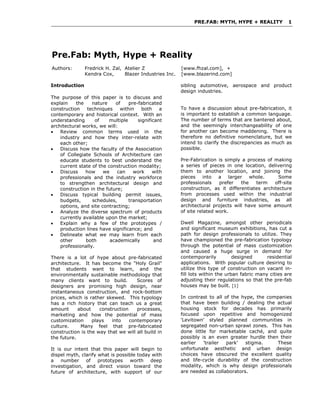 PRE.FAB: MYTH, HYPE + REALITY 1 
Pre.Fab: Myth, Hype + Reality 
Authors: Fredrick H. Zal, Atelier Z [www.fhzal.com], + 
Kendra Cox, Blazer Industries Inc. [www.blazerind.com] 
Introduction 
The purpose of this paper is to discuss and 
explain the nature of pre-fabricated 
construction techniques within both a 
contemporary and historical context. With an 
understanding of multiple significant 
architectural works, we will: 
• Review common terms used in the 
industry and how they inter-relate with 
each other; 
• Discuss how the faculty of the Association 
of Collegiate Schools of Architecture can 
educate students to best understand the 
current state of the construction modality; 
• Discuss how we can work with 
professionals and the industry workforce 
to strengthen architectural design and 
construction in the future; 
• Discuss typical building permit issues, 
budgets, schedules, transportation 
options, and site contracting; 
• Analyze the diverse spectrum of products 
currently available upon the market; 
• Explain why a few of the prototypes / 
production lines have significance; and 
• Delineate what we may learn from each 
other both academically and 
professionally. 
There is a lot of hype about pre-fabricated 
architecture. It has become the "Holy Grail" 
that students want to learn, and the 
environmentally sustainable methodology that 
many clients want to build. Scores of 
designers are promising high design, near 
instantaneous construction, and rock-bottom 
prices, which is rather skewed. This typology 
has a rich history that can teach us a great 
amount about construction processes, 
marketing and how the potential of mass 
customization plays into contemporary 
culture. Many feel that pre-fabricated 
construction is the way that we will all build in 
the future. 
It is our intent that this paper will begin to 
dispel myth, clarify what is possible today with 
a number of prototypes worth deep 
investigation, and direct vision toward the 
future of architecture, with support of our 
sibling automotive, aerospace and product 
design industries. 
To have a discussion about pre-fabrication, it 
is important to establish a common language. 
The number of terms that are bantered about, 
and the seemingly interchangeability of one 
for another can become maddening. There is 
therefore no definitive nomenclature, but we 
intend to clarify the discrepancies as much as 
possible. 
Pre-Fabrication is simply a process of making 
a series of pieces in one location, delivering 
them to another location, and joining the 
pieces into a larger whole. Some 
professionals prefer the term off-site 
construction, as it differentiates architecture 
from processes used within the industrial 
design and furniture industries, as all 
architectural projects will have some amount 
of site related work. 
Dwell Magazine, amongst other periodicals 
and significant museum exhibitions, has cut a 
path for design professionals to utilize. They 
have championed the pre-fabrication typology 
through the potential of mass customization 
and caused a huge surge in demand for 
contemporarily designed residential 
applications. With popular culture desiring to 
utilize this type of construction on vacant in-fill 
lots within the urban fabric many cities are 
adjusting their regulations so that the pre-fab 
houses may be built. [1] 
In contrast to all of the hype, the companies 
that have been building / dealing the actual 
housing stock for decades has primarily 
focused upon repetitive and homogenized 
'Levitown' styled planned communities in 
segregated non-urban sprawl zones. This has 
done little for marketable caché, and quite 
possibly is an even greater hurdle then their 
earlier 'trailer park' stigma. These 
unfortunate aesthetic and urban design 
choices have obscured the excellent quality 
and life-cycle durability of the construction 
modality, which is why design professionals 
are needed as collaborators. 
 
