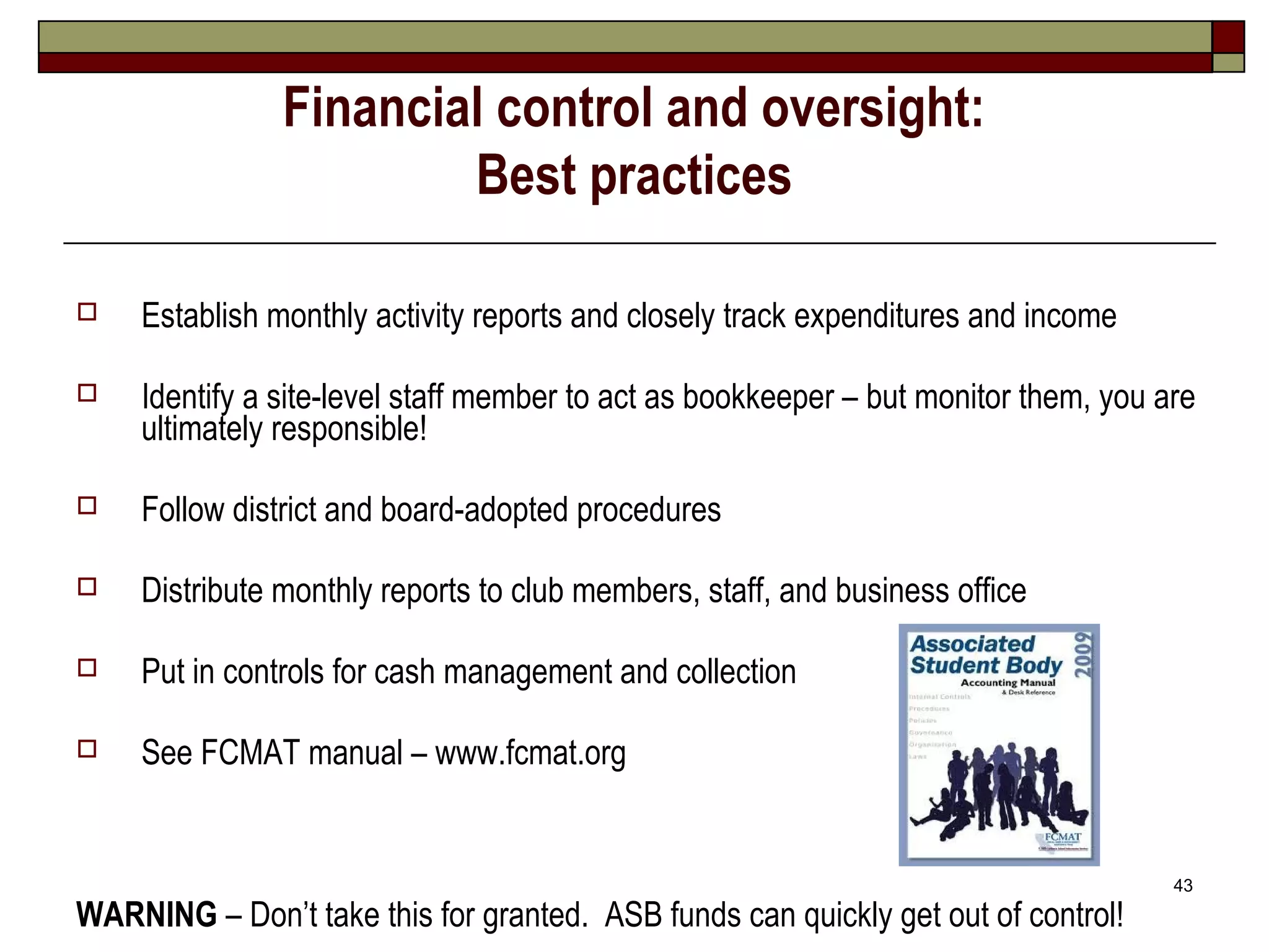 Financial control and oversight:
                       Best practices

   Establish monthly activity reports and closely track expenditures and income

   Identify a site-level staff member to act as bookkeeper – but monitor them, you are
    ultimately responsible!

   Follow district and board-adopted procedures

   Distribute monthly reports to club members, staff, and business office

   Put in controls for cash management and collection

   See FCMAT manual – www.fcmat.org


                                                                                     43
WARNING – Don’t take this for granted. ASB funds can quickly get out of control!
 