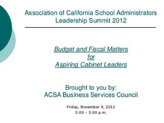 Association of California School Administrators
          Leadership Summit 2012



          Budget and Fiscal Matters
                     for
          Aspiring Cabinet Leaders


            Brought to you by:
      ACSA Business Services Council
              Friday, November 9, 2012
                   3:00 – 5:00 p.m.
 