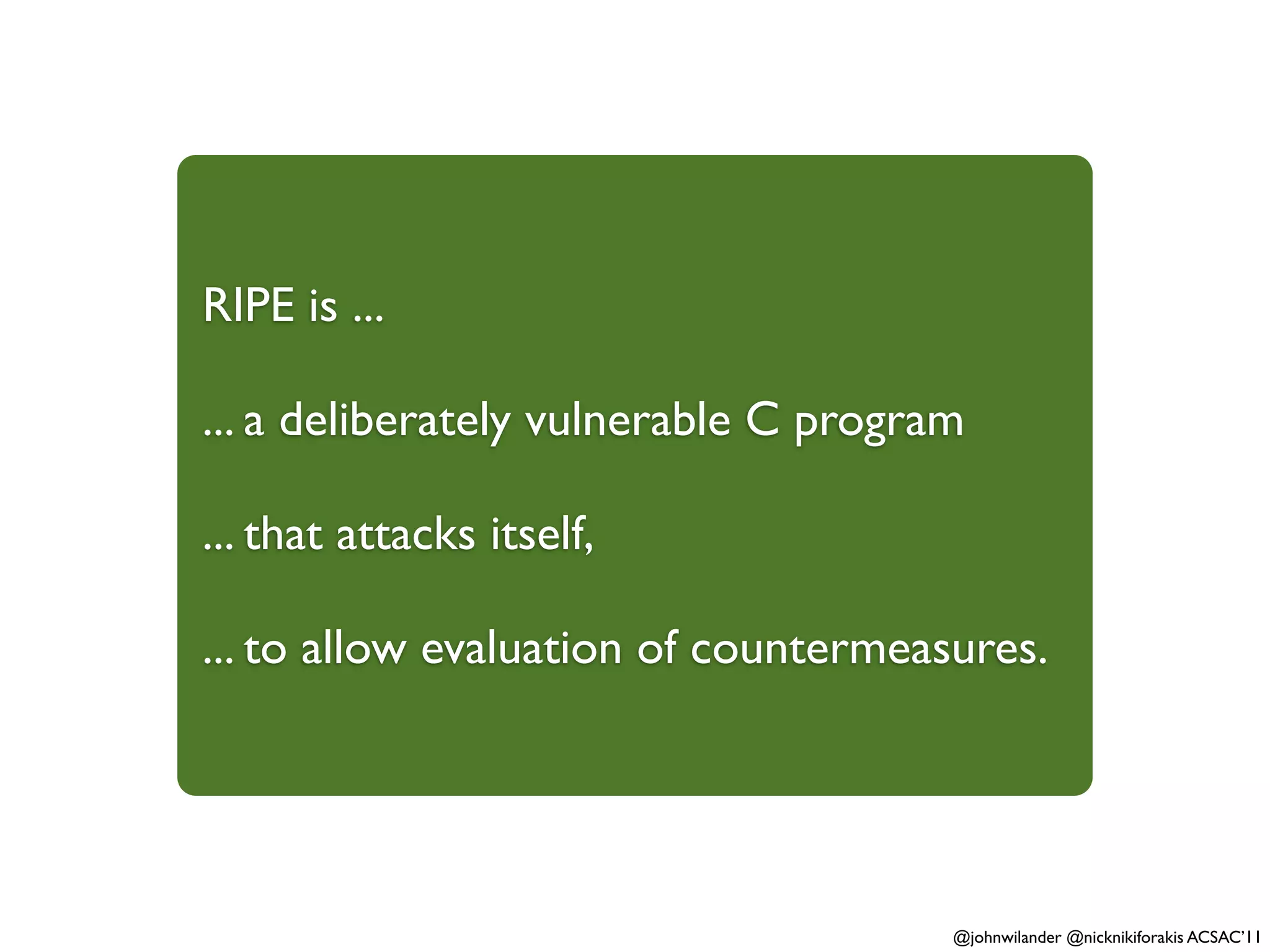 RIPE is ...

... a deliberately vulnerable C program

... that attacks itself,

... to allow evaluation of countermeasures.




                                      @johnwilander @nicknikiforakis ACSAC’11
 