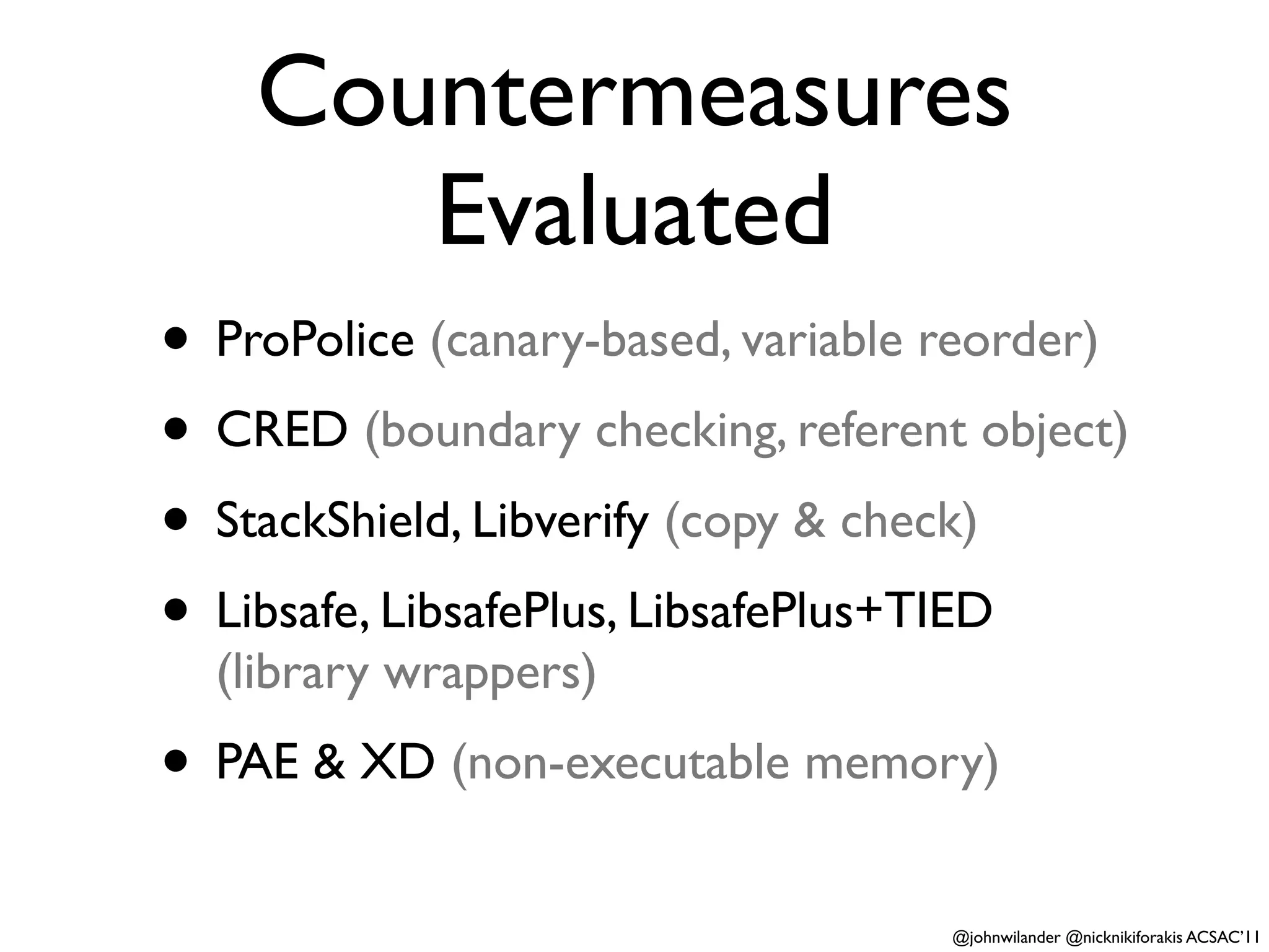 Countermeasures
       Evaluated
• ProPolice (canary-based, variable reorder)
• CRED (boundary checking, referent object)
• StackShield, Libverify (copy & check)
• Libsafe, LibsafePlus, LibsafePlus+TIED
  (library wrappers)
• PAE & XD (non-executable memory)
                                   @johnwilander @nicknikiforakis ACSAC’11
 