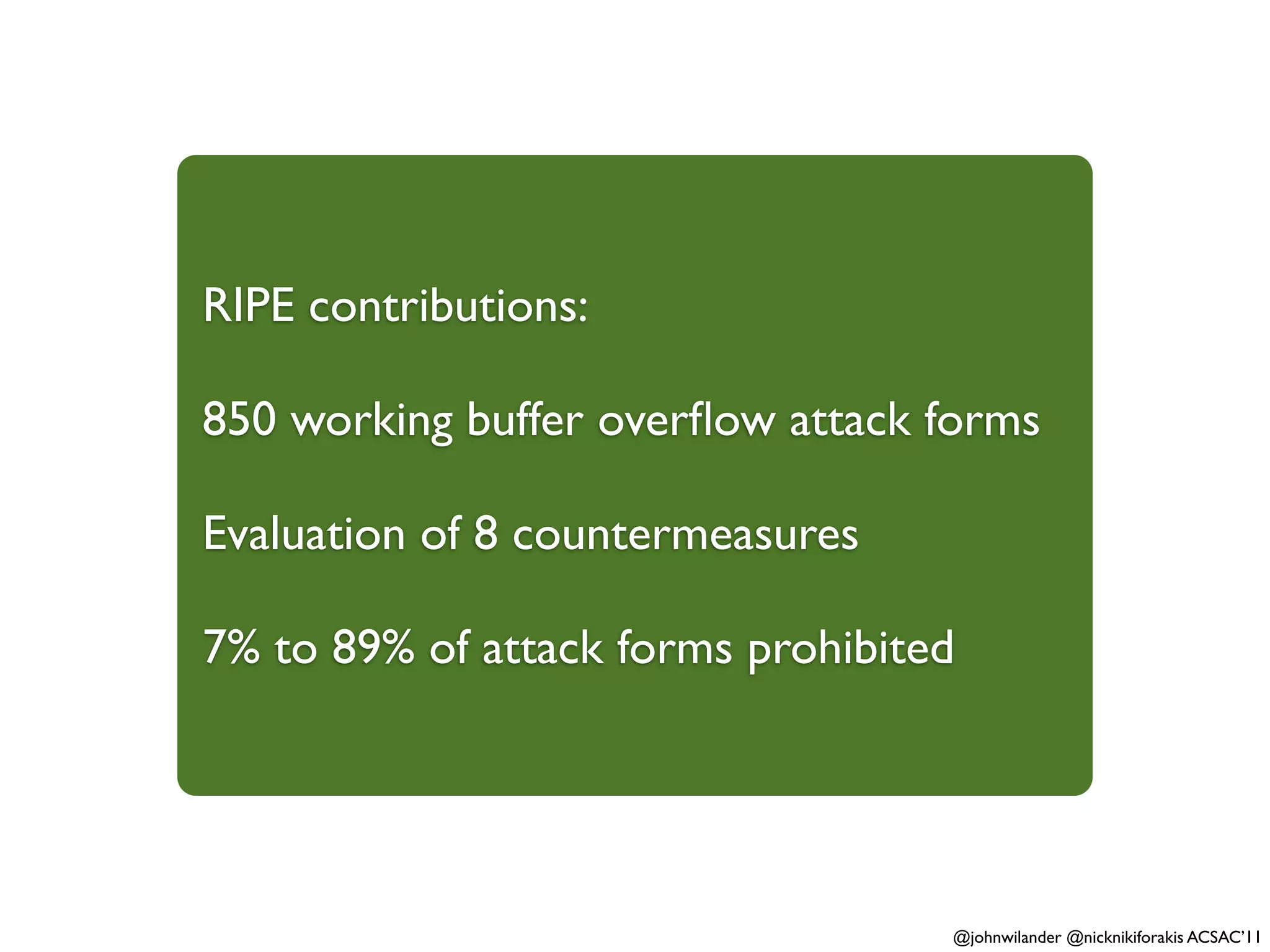 RIPE contributions:

850 working buffer overﬂow attack forms

Evaluation of 8 countermeasures

7% to 89% of attack forms prohibited




                                   @johnwilander @nicknikiforakis ACSAC’11
 