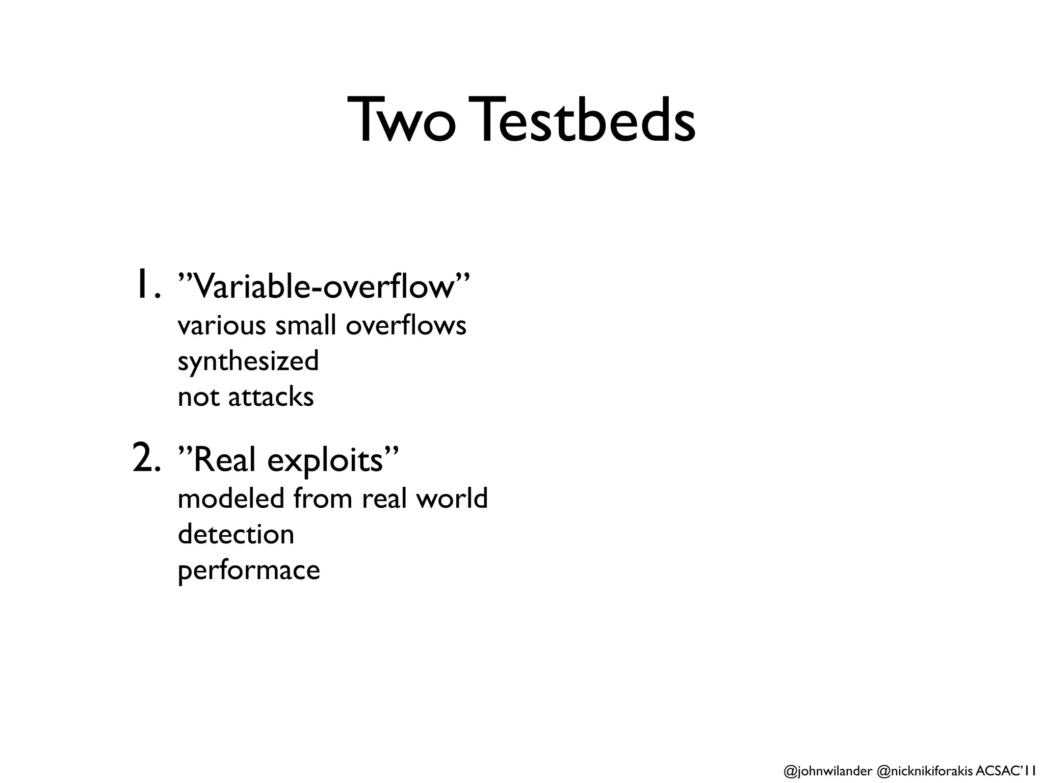 Two Testbeds

1. ”Variable-overﬂow”
   various small overﬂows
   synthesized
   not attacks

2. ”Real exploits”
   modeled from real world
   detection
   performace




                              @johnwilander @nicknikiforakis ACSAC’11
 