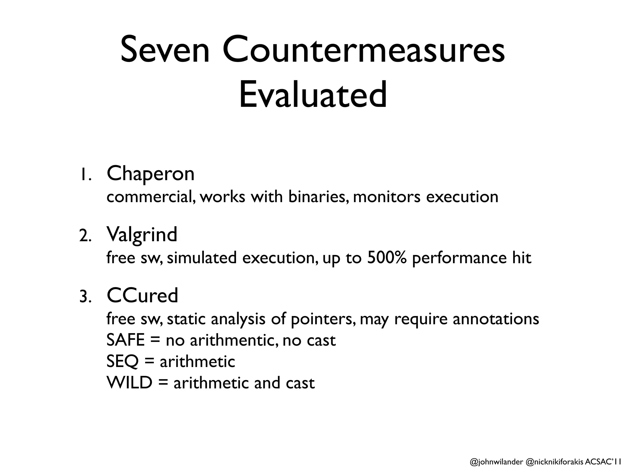 Seven Countermeasures
            Evaluated
1. Chaperon
   commercial, works with binaries, monitors execution

2. Valgrind
   free sw, simulated execution, up to 500% performance hit

3. CCured
   free sw, static analysis of pointers, may require annotations
   SAFE = no arithmentic, no cast
   SEQ = arithmetic
   WILD = arithmetic and cast



                                                      @johnwilander @nicknikiforakis ACSAC’11
 