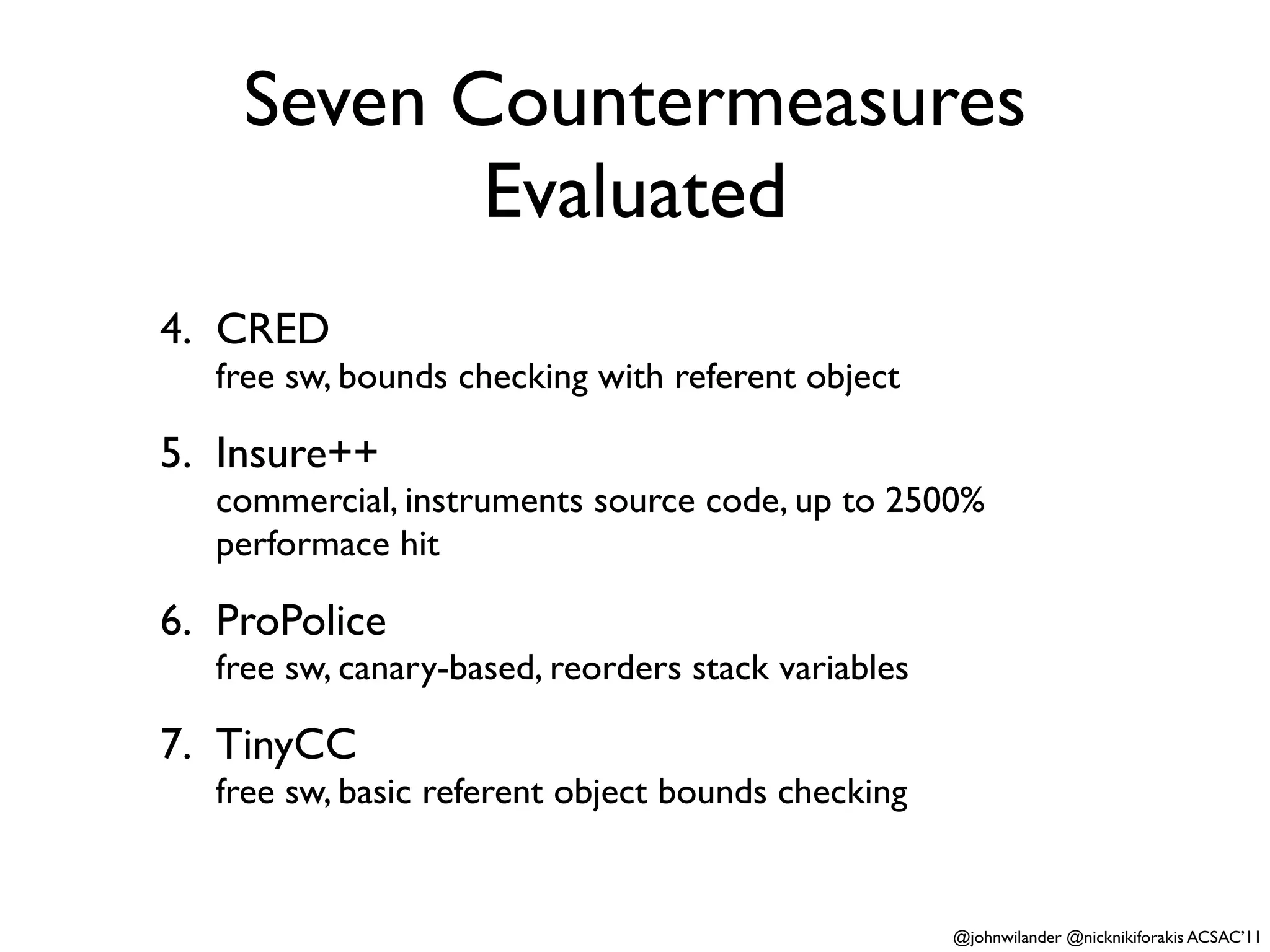 Seven Countermeasures
           Evaluated
4. CRED
  free sw, bounds checking with referent object

5. Insure++
  commercial, instruments source code, up to 2500%
  performace hit

6. ProPolice
  free sw, canary-based, reorders stack variables

7. TinyCC
  free sw, basic referent object bounds checking


                                                    @johnwilander @nicknikiforakis ACSAC’11
 