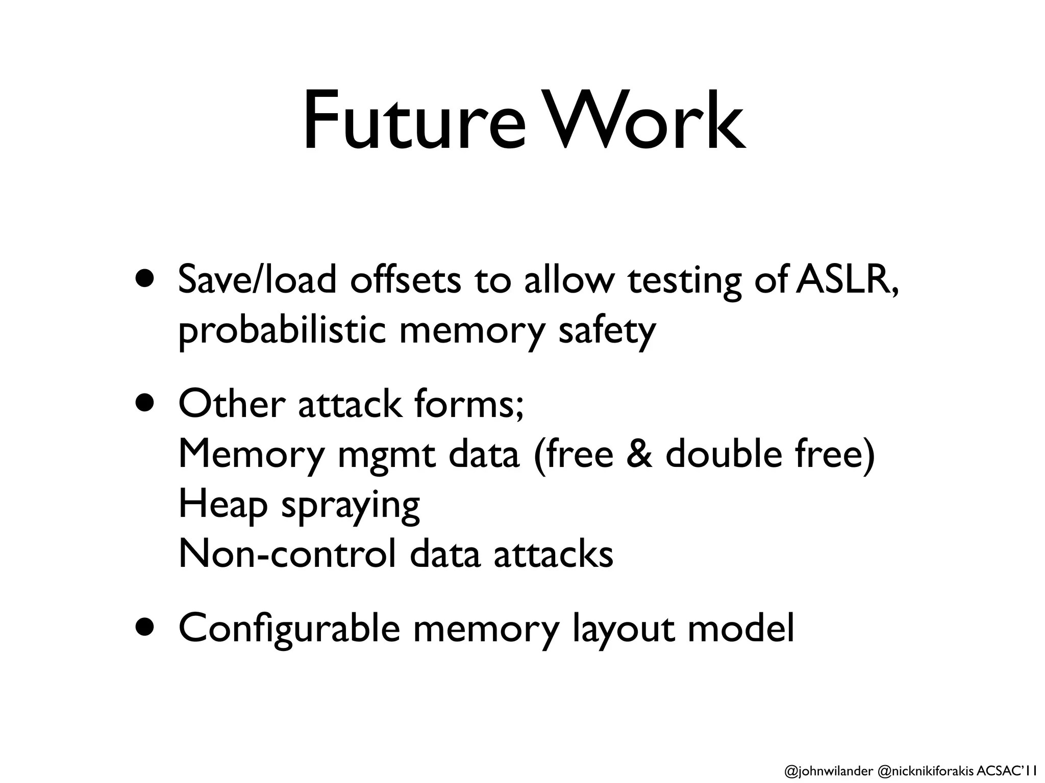 Future Work
• Save/load offsets to allow testing of ASLR,
  probabilistic memory safety
• Other attack forms;
  Memory mgmt data (free & double free)
  Heap spraying
  Non-control data attacks
• Conﬁgurable memory layout model
                                      @johnwilander @nicknikiforakis ACSAC’11
 