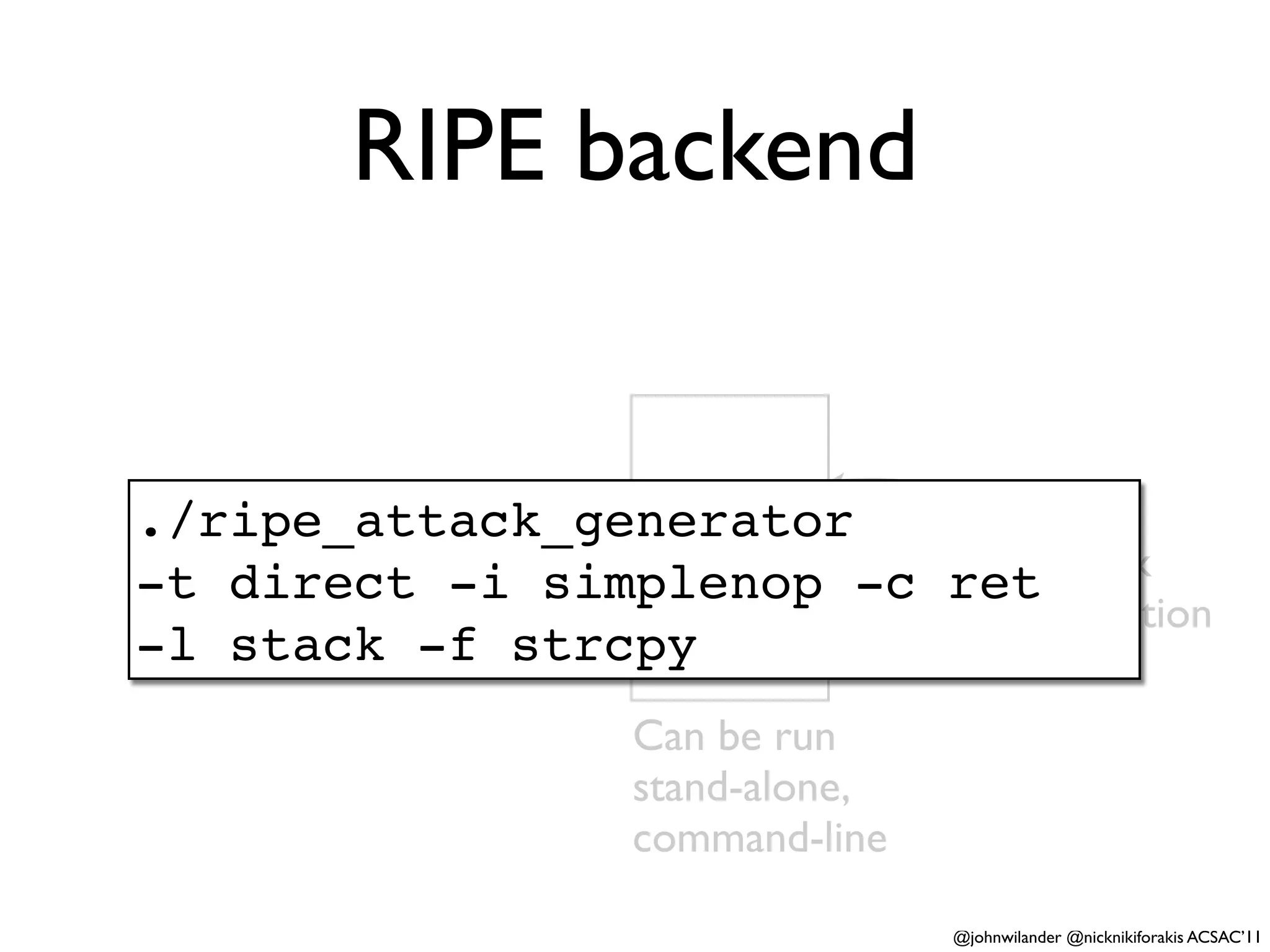 RIPE backend


                Backend
./ripe_attack_generator       Performs
                  (C)
-t direct -i simplenop -c     one attack
                              ret
                              per execution
-l stack -f strcpy
               Can be run
               stand-alone,
               command-line

                              @johnwilander @nicknikiforakis ACSAC’11
 