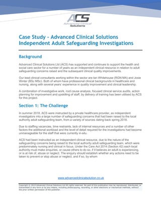 www.advancedclinicalsolution.co.uk
Copyright © 2019 Advanced Clinical Solutions Ltd All rights reserved. No part of this publication may be reproduced, distributed, or
transmitted in any form or by any means, including photocopying, recording, or other electronic or mechanical methods, without
the prior written permission of the publisher.
Case Study – Advanced Clinical Solutions
Independent Adult Safeguarding Investigations
Background
Advanced Clinical Solutions Ltd (ACS) has supported and continues to support the health and
social care sector for a number of years as an independent clinical resource in relation to adult
safeguarding concerns raised and the subsequent clinical quality improvements.
Our lead clinical consultants working within the sector are Ian Whitehouse (RGN MA) and Josie
Winter (BSc MSc). Both of whom have professional clinical backgrounds in healthcare and
nursing, along with several years’ experience in quality improvement and clinical leadership.
A combination of investigative work, root cause analysis, focused clinical service audits, action
planning for improvement and upskilling of staff, by delivery of training has been utilised by ACS
for this project.
Section 1: The Challenge
In summer 2018, ACS were instructed by a private healthcare provider, as independent
investigators into a large number of safeguarding concerns that had been raised to the local
authority adult safeguarding team, from a variety of sources dating back spring 2018.
Due to staffing vacancies, time restraints, lack of internal resources and a number of other
factors the additional workload and the level of detail required for the investigations had become
unmanageable for the staff that were currently in-situ.
ACS had been instructed as an independent clinical resource, due to the nature of the
safeguarding concerns being raised to the local authority adult safeguarding team, which were
predominately nursing and clinical in focus. Under the Care Act 2014 (Section 42) each local
authority must make enquiries, or cause others to do so, if it believes an adult is experiencing,
or is at risk of, abuse or neglect. The enquiry should establish whether any actions need to be
taken to prevent or stop abuse or neglect, and if so, by whom
 