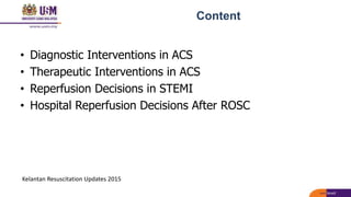 Content
• Diagnostic Interventions in ACS
• Therapeutic Interventions in ACS
• Reperfusion Decisions in STEMI
• Hospital Reperfusion Decisions After ROSC
Kelantan Resuscitation Updates 2015
 