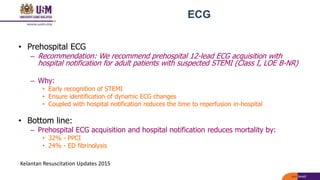 ECG
• Prehospital ECG
– Recommendation: We recommend prehospital 12-lead ECG acquisition with
hospital notification for adult patients with suspected STEMI (Class I, LOE B-NR)
– Why:
• Early recognition of STEMI
• Ensure identification of dynamic ECG changes
• Coupled with hospital notification reduces the time to reperfusion in-hospital
• Bottom line:
– Prehospital ECG acquisition and hospital notification reduces mortality by:
• 32% - PPCI
• 24% - ED fibrinolysis
Kelantan Resuscitation Updates 2015
 