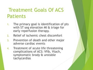 Treatment Goals Of ACS
Patients
1. The primary goal is identification of pts
with ST seg elevation MI & triage for
early reperfusion therapy.
2. Relief of ischemic chest discomfort
3. Prevention of death and other major
adverse cardiac events
4. Treatment of acute life threatening
complications of ACS: Vfib, Vtach,
symptomatic brady & unstable
tachycardias
 
